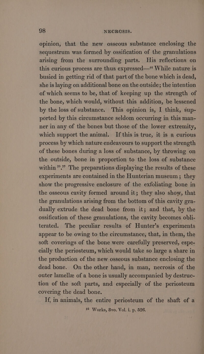 opinion, that the new osseous substance enclosing the sequestrum was formed by ossification of the granulations arising from the surrounding parts. His reflections on this curious process are thus expressed—‘ While nature is busied in getting rid of that part of the bone which is dead, she is laying on additional bone on the outside; the intention of which seems to be, that of keeping up the strength of the bone, which would, without this addition, be lessened by the loss of substance. This opinion is, I think, sup- ported by this circumstance seldom occurring in this man- ner in any of the bones but those of the lower extremity, which support the animal. If this is true, it is a curious process by which nature endeavours to support the strength of these bones during a loss of substance, by throwing on the outside, bone in proportion to the loss of substance within **.” The preparations displaying the results of these experiments are contained in the Hunterian museum ; they show the progressive enclosure of the exfoliating bone in the osseous cavity formed around it; they also show, that the granulations arising from the bottom of this cavity gra- dually extrude the dead bone from it; and that, by the ossification of these granulations, the cavity becomes obli- terated. The peculiar results of Hunter’s experiments appear to be owing to the circumstance, that, in them, the soft coverings of the bone were carefully preserved, espe- cially the periosteum, which would take so large a share in the production of the new osseous substance enclosing the dead bone. On the other hand, in man, necrosis of the outer lamellze of a bone is usually accompanied by destruc- tion of the soft parts, and especially of the periosteum covering the dead bone. If, in animals, the entire periosteum of the shaft of a 25 ‘Works, 8vo. Vol. i. p. 526.