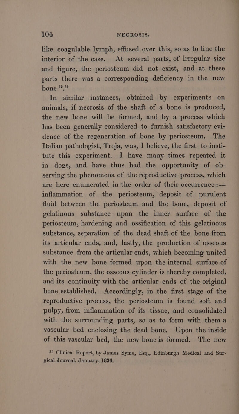 like coagulable lymph, effused over this, so as to line the interior of the case. At several parts, of irregular size and figure, the periosteum did not exist, and at these parts there was a corresponding deficiency in the new bone *.” In similar instances, obtained by experiments on animals, if necrosis of the shaft of a bone is produced, the new bone will be formed, and by a process which has been generally considered to furnish satisfactory evi- dence of the regeneration of bone by periosteum. The Italian pathologist, Troja, was, I believe, the first to insti- tute this experiment. I have many times repeated it in dogs, and have thus had the opportunity of ob- serving the phenomena of the reproductive process, which are here enumerated in the order of their occurrence :— inflammation of the periosteum, deposit of purulent fluid between the periosteum and the bone, deposit of gelatinous substance upon the inner surface of the periosteum, hardening and ossification of this gelatinous substance, separation of the dead shaft of the bone from its articular ends, and, lastly, the production of osseous substance from the articular ends, which becoming united with the new bone formed upon the internal surface of the periosteum, the osseous cylinder is thereby completed, and its continuity with the articular ends of the original bone established. Accordingly, in the first stage of the reproductive process, the periosteum is found soft and pulpy, from inflammation of its tissue, and consolidated with the surrounding parts, so as to form with them a vascular bed enclosing the dead bone. Upon the inside of this vascular bed, the new bone is formed. The new 5° Clinical Report, by James Syme, Esq., Edinburgh Medical and Sur- gical Journal, January, 1836.