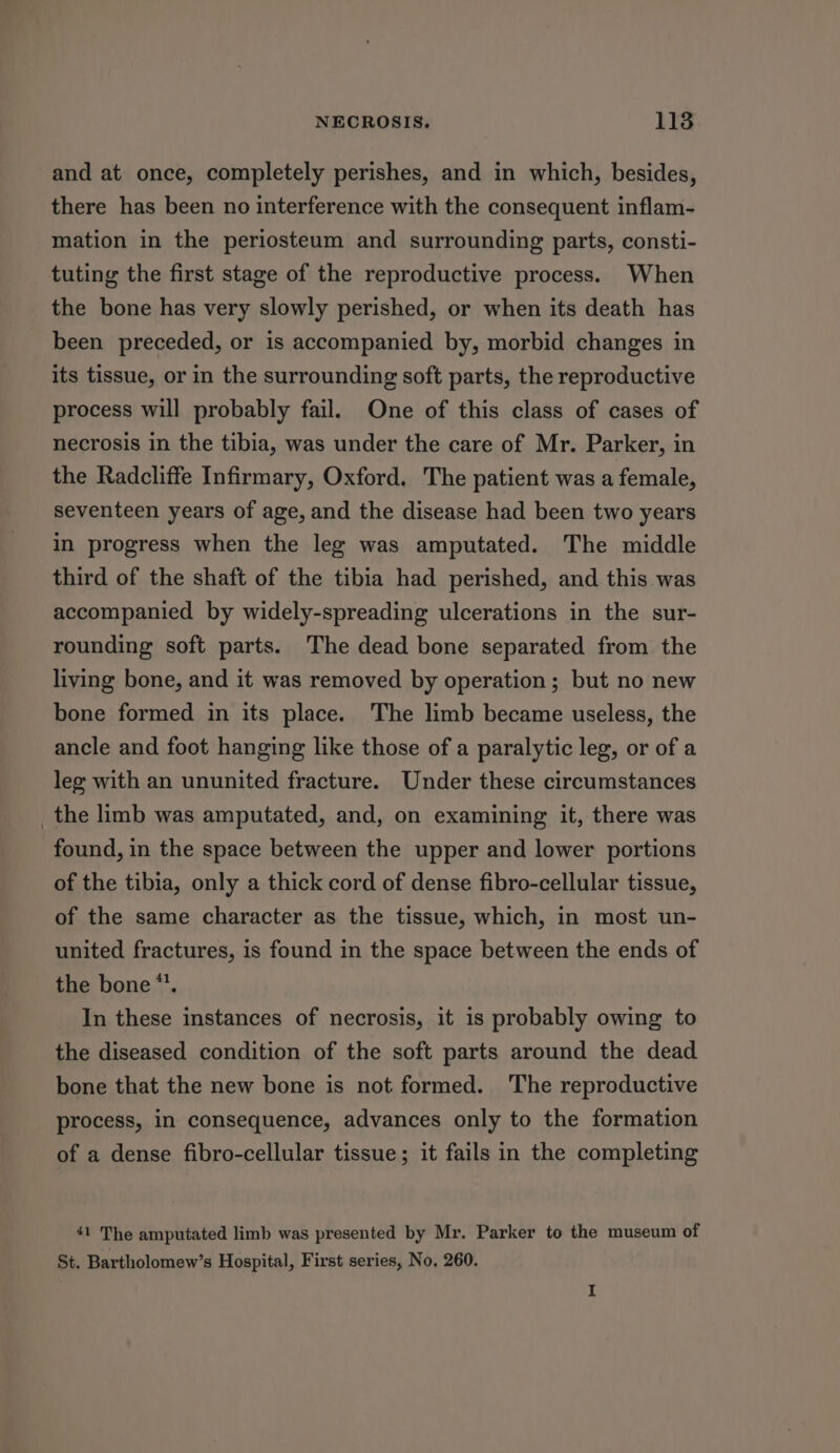 -and at once, completely perishes, and in which, besides, there has been no interference with the consequent inflam- mation in the periosteum and surrounding parts, consti- tuting the first stage of the reproductive process. When the bone has very slowly perished, or when its death has been preceded, or is accompanied by, morbid changes in its tissue, or in the surrounding soft parts, the reproductive process will probably fail. One of this class of cases of necrosis in the tibia, was under the care of Mr. Parker, in the Radcliffe Infirmary, Oxford, The patient was a female, seventeen years of age, and the disease had been two years in progress when the leg was amputated. The middle third of the shaft of the tibia had perished, and this was accompanied by widely-spreading ulcerations in the sur- rounding soft parts. The dead bone separated from the living bone, and it was removed by operation; but no new bone formed in its place. The limb became useless, the ancle and foot hanging like those of a paralytic leg, or of a leg with an ununited fracture. Under these circumstances _the limb was amputated, and, on examining it, there was found, in the space between the upper and lower portions of the tibia, only a thick cord of dense fibro-cellular tissue, of the same character as the tissue, which, in most un- united fractures, is found in the space between the ends of the bone *’. In these instances of necrosis, it is probably owing to the diseased condition of the soft parts around the dead bone that the new bone is not formed. The reproductive process, in consequence, advances only to the formation of a dense fibro-cellular tissue; it fails in the completing 41 The amputated limb was presented by Mr. Parker to the museum of St. Bartholomew’s Hospital, First series, No. 260. I