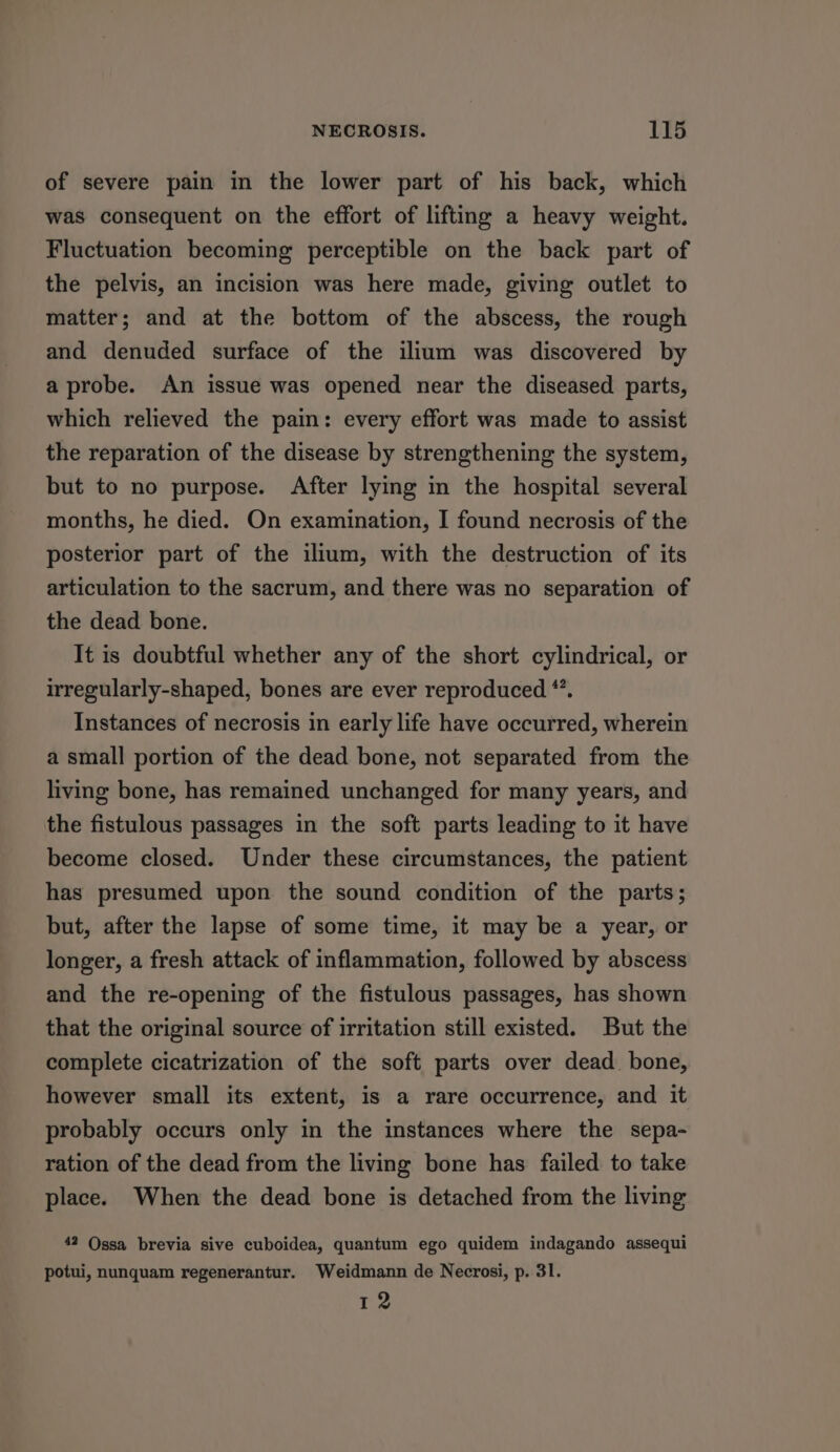 of severe pain in the lower part of his back, which was consequent on the effort of lifting a heavy weight. Fluctuation becoming perceptible on the back part of the pelvis, an incision was here made, giving outlet to matter; and at the bottom of the abscess, the rough and denuded surface of the ilium was discovered by a probe. An issue was opened near the diseased parts, which relieved the pain: every effort was made to assist the reparation of the disease by strengthening the system, but to no purpose. After lying in the hospital several months, he died. On examination, I found necrosis of the posterior part of the ilium, with the destruction of its articulation to the sacrum, and there was no separation of the dead bone. It is doubtful whether any of the short cylindrical, or irregularly-shaped, bones are ever reproduced *. Instances of necrosis in early life have occurred, wherein a small portion of the dead bone, not separated from the living bone, has remained unchanged for many years, and the fistulous passages in the soft parts leading to it have become closed. Under these circumstances, the patient has presumed upon the sound condition of the parts; but, after the lapse of some time, it may be a year, or longer, a fresh attack of inflammation, followed by abscess and the re-opening of the fistulous passages, has shown that the original source of irritation still existed. But the complete cicatrization of the soft parts over dead bone, however small its extent, is a rare occurrence, and it probably occurs only in the instances where the sepa- ration of the dead from the living bone has failed to take place. When the dead bone is detached from the living 42 Ossa brevia sive cuboidea, quantum ego quidem indagando assequi potui, nunquam regenerantur. Weidmann de Necrosi, p. 31. 12