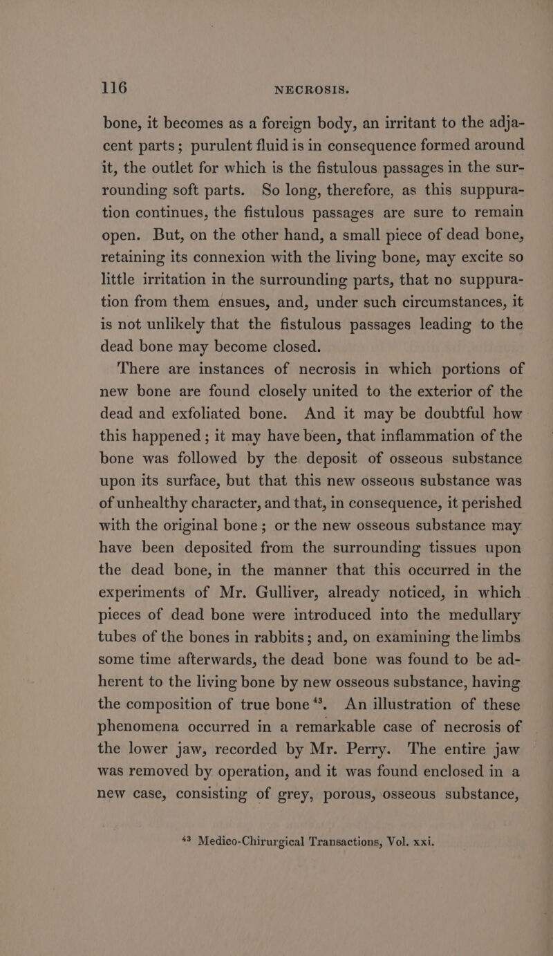 bone, it becomes as a foreign body, an irritant to the adja- cent parts; purulent fluid is in consequence formed around it, the outlet for which is the fistulous passages in the sur- rounding soft parts. So long, therefore, as this suppura- tion continues, the fistulous passages are sure to remain open. But, on the other hand, a small piece of dead bone, retaining its connexion with the living bone, may excite so little irritation in the surrounding parts, that no suppura- tion from them ensues, and, under such circumstances, it is not unlikely that the fistulous passages leading to the dead bone may become closed. There are instances of necrosis in which portions of new bone are found closely united to the exterior of the dead and exfoliated bone. And it may be doubtful how: this happened ; it may have been, that inflammation of the bone was followed by the deposit of osseous substance upon its surface, but that this new osseous substance was of unhealthy character, and that, in consequence, it perished with the original bone; or the new osseous substance may have been deposited from the surrounding tissues upon the dead bone, in the manner that this occurred in the experiments of Mr. Gulliver, already noticed, in which pieces of dead bone were introduced into the medullary tubes of the bones in rabbits; and, on examining the limbs some time afterwards, the dead bone was found to be ad- herent to the living bone by new osseous substance, having the composition of true bone **. An illustration of these phenomena occurred in a remarkable case of necrosis of the lower jaw, recorded by Mr. Perry. The entire jaw was removed by operation, and it was found enclosed in a new case, consisting of grey, porous, osseous substance, 43 Medico-Chirurgical Transactions, Vol. xxi.