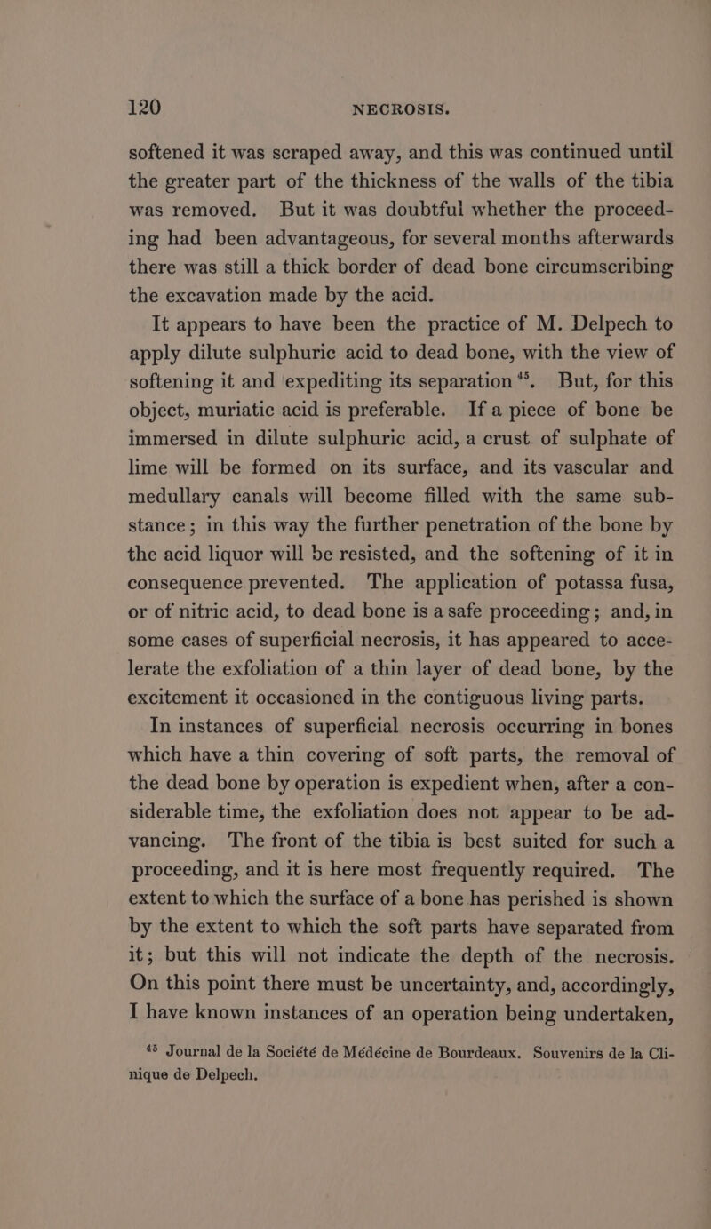 softened it was scraped away, and this was continued until the greater part of the thickness of the walls of the tibia was removed. But it was doubtful whether the proceed- ing had been advantageous, for several months afterwards there was still a thick border of dead bone circumscribing the excavation made by the acid. It appears to have been the practice of M. Delpech to apply dilute sulphuric acid to dead bone, with the view of softening it and ‘expediting its separation*®. But, for this object, muriatic acid is preferable. Ifa piece of bone be immersed in dilute sulphuric acid, a crust of sulphate of lime will be formed on its surface, and its vascular and medullary canals will become filled with the same sub- stance; in this way the further penetration of the bone by the acid liquor will be resisted, and the softening of it in consequence prevented. The application of potassa fusa, or of nitric acid, to dead bone is asafe proceeding; and, in some cases of superficial necrosis, it has appeared to acce- lerate the exfoliation of a thin layer of dead bone, by the excitement it occasioned in the contiguous living parts. In instances of superficial necrosis occurring in bones which have a thin covering of soft parts, the removal of the dead bone by operation is expedient when, after a con- siderable time, the exfoliation does not appear to be ad- vancing. ‘The front of the tibia is best suited for such a proceeding, and it is here most frequently required. The extent to which the surface of a bone has perished is shown by the extent to which the soft parts have separated from it; but this will not indicate the depth of the necrosis. On this point there must be uncertainty, and, accordingly, I have known instances of an operation being undertaken, 45 Journal de la Société de Médécine de Bourdeaux. Souvenirs de la Cli- nique de Delpech.