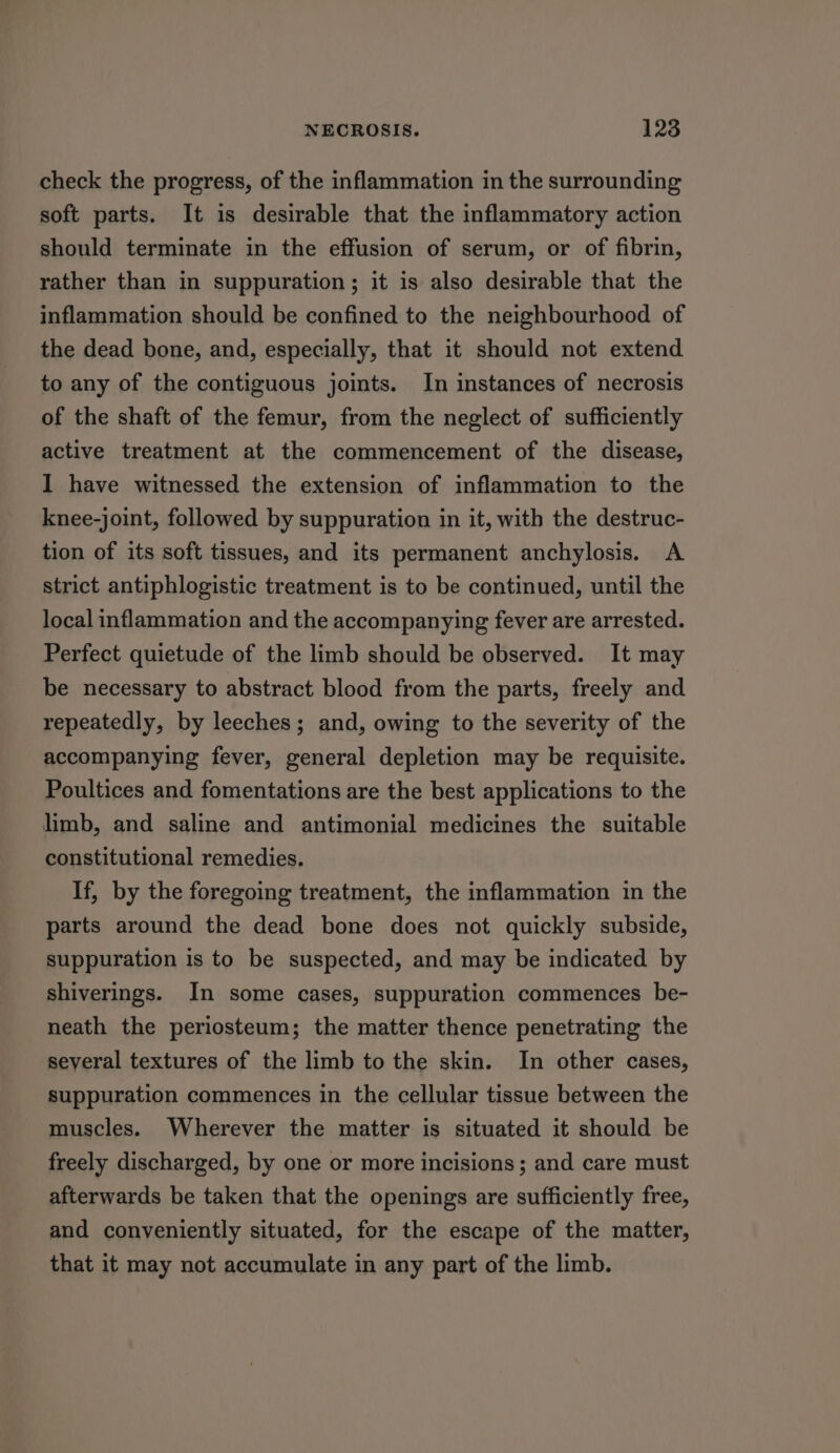 check the progress, of the inflammation in the surrounding soft parts. It is desirable that the inflammatory action should terminate in the effusion of serum, or of fibrin, rather than in suppuration; it is also desirable that the inflammation should be confined to the neighbourhood of the dead bone, and, especially, that it should not extend to any of the contiguous joints. In instances of necrosis of the shaft of the femur, from the neglect of sufficiently active treatment at the commencement of the disease, I have witnessed the extension of inflammation to the knee-joint, followed by suppuration in it, with the destruc- tion of its soft tissues, and its permanent anchylosis. A strict antiphlogistic treatment is to be continued, until the local inflammation and the accompanying fever are arrested. Perfect quietude of the limb should be observed. It may be necessary to abstract blood from the parts, freely and repeatedly, by leeches; and, owing to the severity of the accompanying fever, general depletion may be requisite. Poultices and fomentations are the best applications to the limb, and saline and antimonial medicines the suitable constitutional remedies. If, by the foregoing treatment, the inflammation in the parts around the dead bone does not quickly subside, suppuration is to be suspected, and may be indicated by shiverings. In some cases, suppuration commences be- neath the periosteum; the matter thence penetrating the several textures of the limb to the skin. In other cases, suppuration commences in the cellular tissue between the muscles. Wherever the matter is situated it should be freely discharged, by one or more incisions ; and care must afterwards be taken that the openings are sufficiently free, and conveniently situated, for the escape of the matter, that it may not accumulate in any part of the limb.