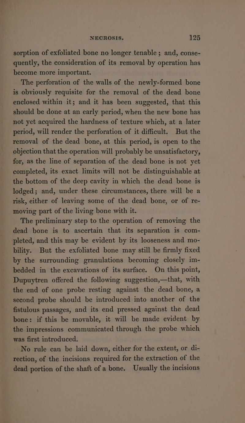 sorption of exfoliated bone no longer tenable; and, conse- quently, the consideration of its removal by operation has become more important. The perforation of the walls of the newly-formed bone is obviously requisite for the removal of the dead bone enclosed within it; and it has been suggested, that this should be done at an early period, when the new bone has not yet acquired the hardness of texture which, at a later period, will render the perforation of it difficult. But the removal of the dead bone, at this period, is open to the objection that the operation will probably be unsatisfactory, for, as the line of separation of the dead bone is not yet completed, its exact limits will not be distinguishable at the bottom of the deep cavity in which the dead bone is lodged; and, under these circumstances, there will be a risk, either of leaving some of the dead bone, or of re- moving part of the living bone with it. The preliminary step to the operation of removing the dead bone is to ascertain that its separation is com- pleted, and this may be evident by its looseness and mo- bility. But the exfoliated bone may still be firmly fixed by the surrounding granulations becoming closely im- bedded in the excavations of its surface. On this point, Dupuytren offered the following suggestion,—that, with the end of one probe resting against the dead bone, a second probe should be introduced into another of the fistulous passages, and its end pressed against the dead bone: if this be movable, it will be made evident by ‘the impressions communicated through the probe which was first introduced. No rule can be laid down, either for the extent, or di- rection, of the incisions required for the extraction of the dead portion of the shaft of a bone. Usually the incisions