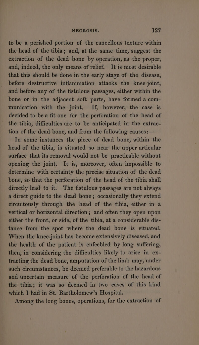 to be a perished portion of the cancellous texture within the head of the tibia; and, at the same time, suggest the extraction of the dead bone by operation, as the proper, and, indeed, the only means of relief. It is most desirable that this should be done in the early stage of the disease, before destructive inflammation attacks the knee-joint, and before any of the fistulous passages, either within the bone or in the adjacent soft parts, have formed a com- munication with the joint. If, however, the case is decided to bea fit one for the perforation of the head of the tibia, difficulties are to be anticipated in the extrac- tion of the dead bone, and from the following causes:— In some instances the piece of dead bone, within the head of the tibia, is situated so near the upper articular surface that its removal would not be practicable without opening the joint. It is, moreover, often impossible to determine with certainty the precise situation of the dead bone, so that the perforation of the head of the tibia shall directly lead to it. The fistulous passages are not always a direct guide to the dead bone; occasionally they extend circuitously through the head of the tibia, either in a vertical or horizontal direction; and often they open upon either the front, or side, of the tibia, at a considerable dis- tance from the spot where the dead bone is situated. When the knee-joint has become extensively diseased, and the health of the patient is enfeebled by long suffering, then, in considering the difficulties likely to arise in ex- tracting the dead bone, amputation of the limb may, under such circumstances, be deemed preferable to the hazardous and uncertain measure of the perforation of the head of the tibia; it was so deemed in two cases of this kind which I had in St. Bartholomew’s Hospital. Among the long bones, operations, for the extraction of