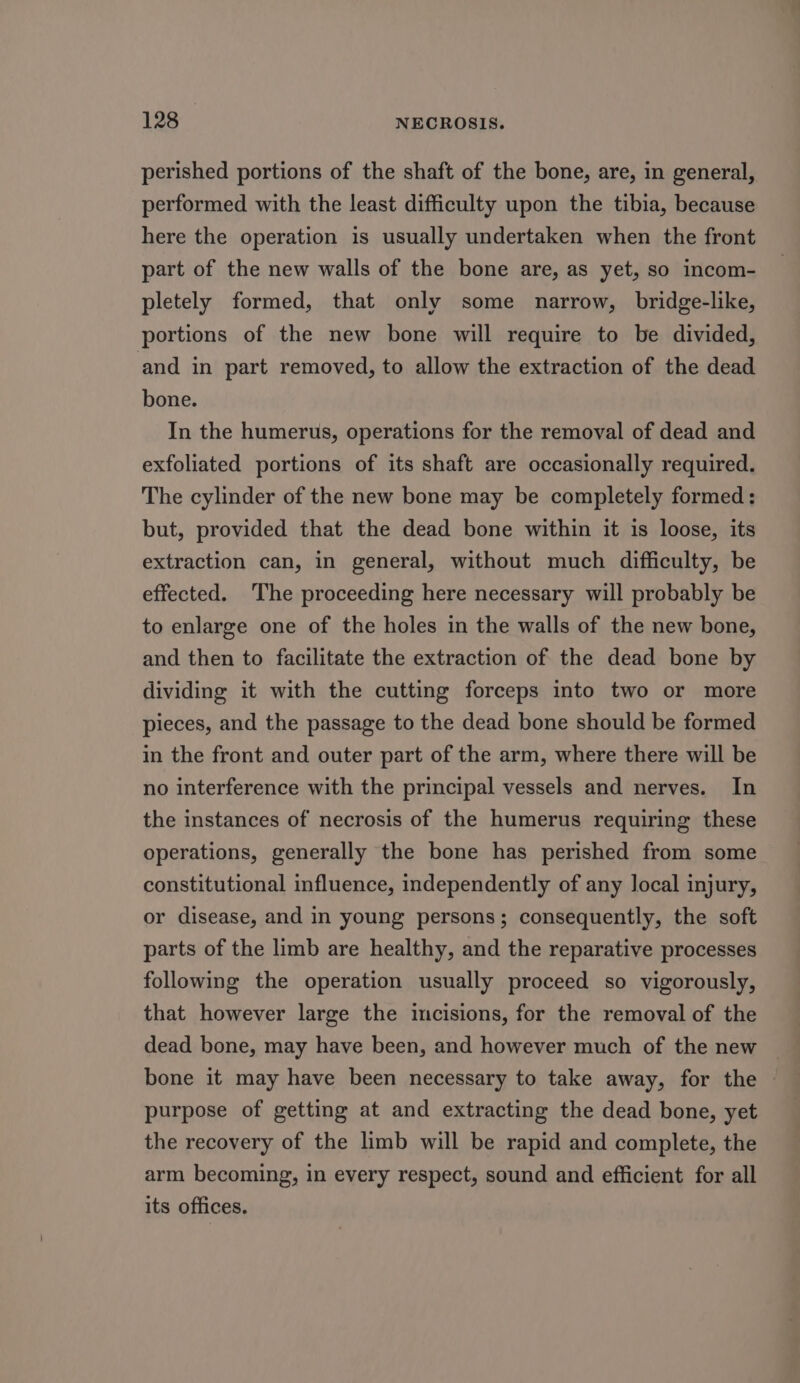 perished portions of the shaft of the bone, are, in general, performed with the least difficulty upon the tibia, because here the operation is usually undertaken when the front part of the new walls of the bone are, as yet, so incom- pletely formed, that only some narrow, bridge-like, portions of the new bone will require to be divided, and in part removed, to allow the extraction of the dead bone. In the humerus, operations for the removal of dead and exfoliated portions of its shaft are occasionally required. The cylinder of the new bone may be completely formed: but, provided that the dead bone within it is loose, its extraction can, in general, without much difficulty, be effected. The proceeding here necessary will probably be to enlarge one of the holes in the walls of the new bone, and then to facilitate the extraction of the dead bone by dividing it with the cutting forceps into two or more pieces, and the passage to the dead bone should be formed in the front and outer part of the arm, where there will be no interference with the principal vessels and nerves. In the instances of necrosis of the humerus requiring these operations, generally the bone has perished from some constitutional influence, independently of any local injury, or disease, and in young persons; consequently, the soft parts of the limb are healthy, and the reparative processes following the operation usually proceed so vigorously, that however large the incisions, for the removal of the dead bone, may have been, and however much of the new bone it may have been necessary to take away, for the purpose of getting at and extracting the dead bone, yet the recovery of the limb will be rapid and complete, the arm becoming, in every respect, sound and efficient for all its offices.