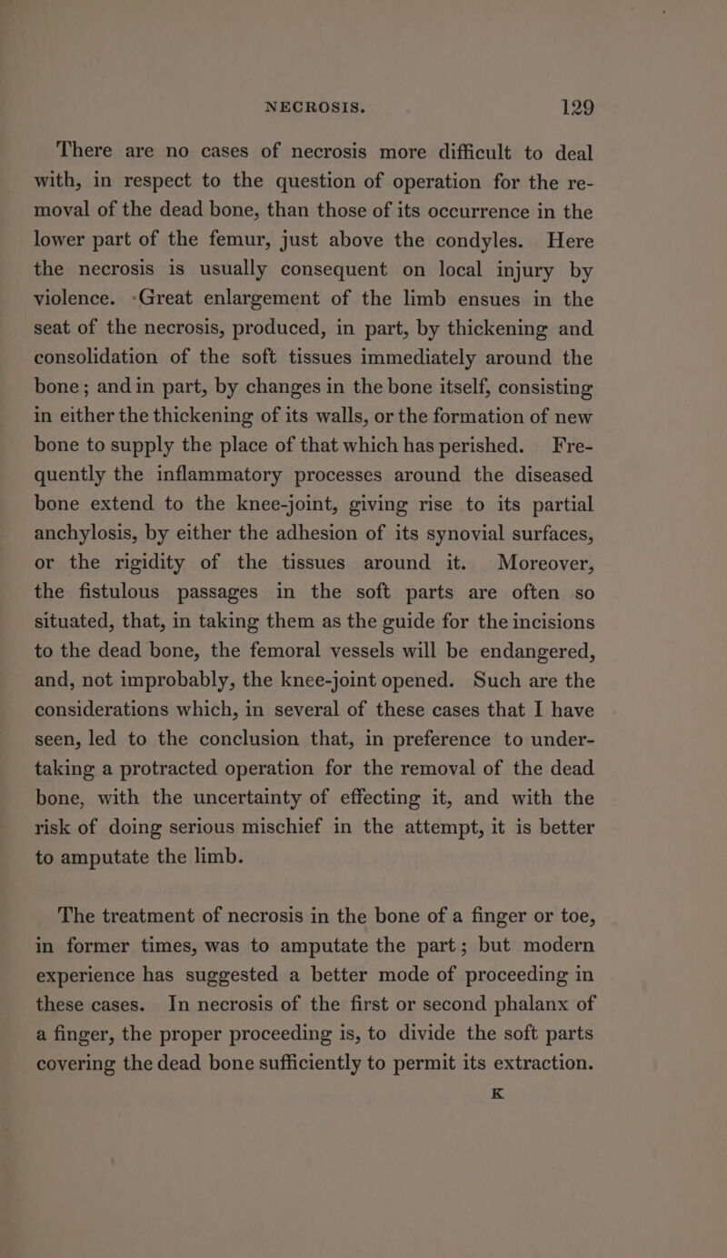 There are no cases of necrosis more difficult to deal with, in respect to the question of operation for the re- moval of the dead bone, than those of its occurrence in the lower part of the femur, just above the condyles. Here the necrosis is usually consequent on local injury by violence. -Great enlargement of the limb ensues in the seat of the necrosis, produced, in part, by thickening and consolidation of the soft tissues immediately around the bone; andin part, by changes in the bone itself, consisting in either the thickening of its walls, or the formation of new bone to supply the place of that which has perished. Fre- quently the inflammatory processes around the diseased bone extend to the knee-joint, giving rise to its partial anchylosis, by either the adhesion of its synovial surfaces, or the rigidity of the tissues around it. Moreover, the fistulous passages in the soft parts are often so situated, that, in taking them as the guide for the incisions to the dead bone, the femoral vessels will be endangered, and, not improbably, the knee-joint opened. Such are the considerations which, in several of these cases that I have seen, led to the conclusion that, in preference to under- taking a protracted operation for the removal of the dead bone, with the uncertainty of effecting it, and with the risk of doing serious mischief in the attempt, it is better to amputate the limb. The treatment of necrosis in the bone of a finger or toe, in former times, was to amputate the part; but modern experience has suggested a better mode of proceeding in these cases. In necrosis of the first or second phalanx of a finger, the proper proceeding is, to divide the soft parts covering the dead bone sufficiently to permit its extraction. K