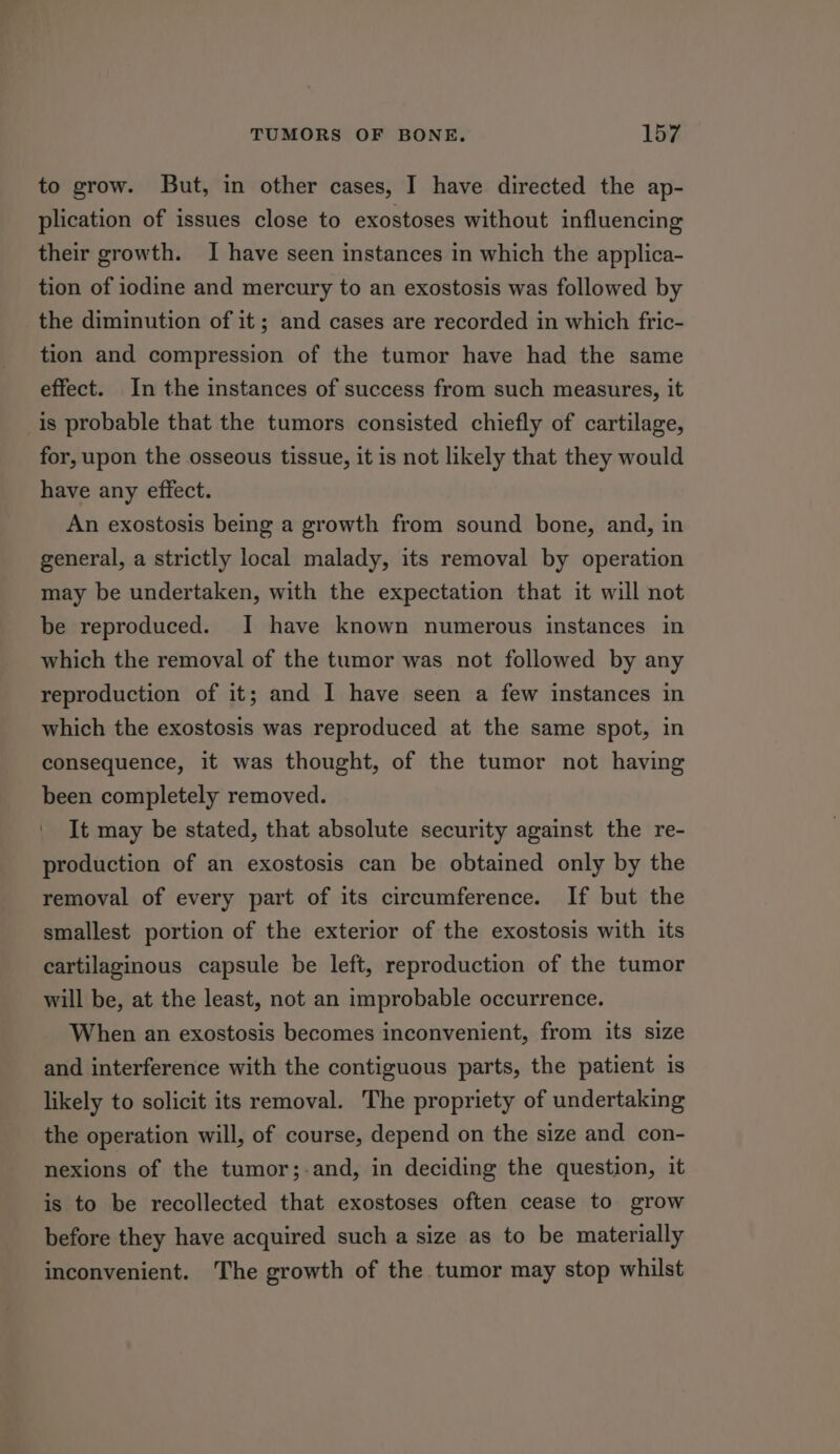 to grow. But, in other cases, I have directed the ap- plication of issues close to exostoses without influencing their growth. I have seen instances in which the applica- tion of iodine and mercury to an exostosis was followed by the diminution of it ; and cases are recorded in which fric- tion and compression of the tumor have had the same effect. In the instances of success from such measures, it is probable that the tumors consisted chiefly of cartilage, for, upon the osseous tissue, it is not likely that they would have any effect. An exostosis being a growth from sound bone, and, in general, a strictly local malady, its removal by operation may be undertaken, with the expectation that it will not be reproduced. I have known numerous instances in which the removal of the tumor was not followed by any reproduction of it; and I have seen a few instances in which the exostosis was reproduced at the same spot, in consequence, it was thought, of the tumor not having been completely removed. It may be stated, that absolute security against the re- production of an exostosis can be obtained only by the removal of every part of its circumference. If but the smallest portion of the exterior of the exostosis with its cartilaginous capsule be left, reproduction of the tumor will be, at the least, not an improbable occurrence. When an exostosis becomes inconvenient, from its size and interference with the contiguous parts, the patient is likely to solicit its removal. The propriety of undertaking the operation will, of course, depend on the size and con- nexions of the tumor;-.and, in deciding the question, it is to be recollected that exostoses often cease to grow before they have acquired such a size as to be materially inconvenient. The growth of the tumor may stop whilst