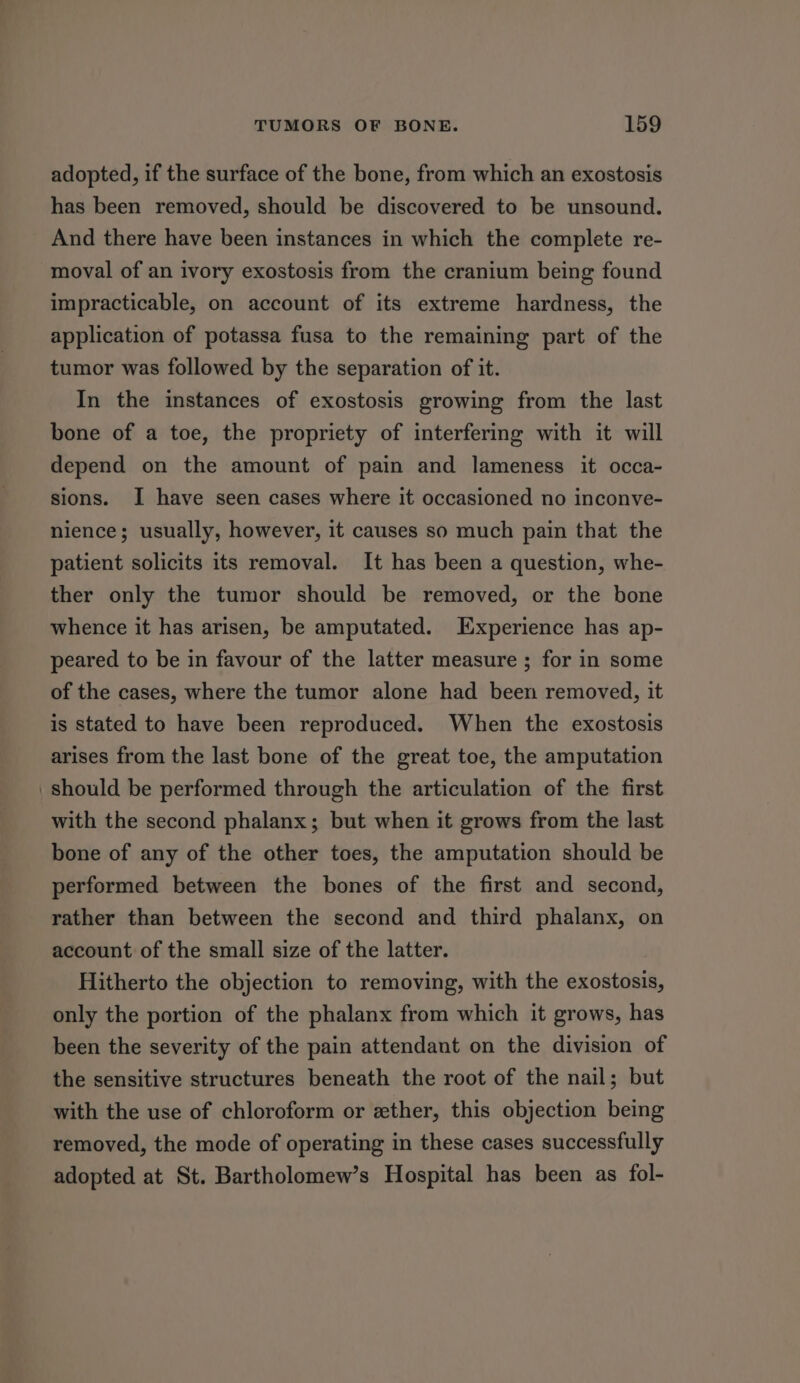 adopted, if the surface of the bone, from which an exostosis has been removed, should be discovered to be unsound. And there have been instances in which the complete re- moval of an ivory exostosis from the cranium being found impracticable, on account of its extreme hardness, the application of potassa fusa to the remaining part of the tumor was followed by the separation of it. In the instances of exostosis growing from the last bone of a toe, the propriety of interfering with it will depend on the amount of pain and lameness it occa- sions. I have seen cases where it occasioned no inconve- nience; usually, however, it causes so much pain that the patient solicits its removal. It has been a question, whe- ther only the tumor should be removed, or the bone whence it has arisen, be amputated. Experience has ap- peared to be in favour of the latter measure ; for in some of the cases, where the tumor alone had been removed, it is stated to have been reproduced. When the exostosis arises from the last bone of the great toe, the amputation should be performed through the articulation of the first with the second phalanx; but when it grows from the last bone of any of the other toes, the amputation should be performed between the bones of the first and second, rather than between the second and third phalanx, on account of the small size of the latter. Hitherto the objection to removing, with the exostosis, only the portion of the phalanx from which it grows, has been the severity of the pain attendant on the division of the sensitive structures beneath the root of the nail; but with the use of chloroform or ether, this objection being removed, the mode of operating in these cases successfully adopted at St. Bartholomew’s Hospital has been as fol-