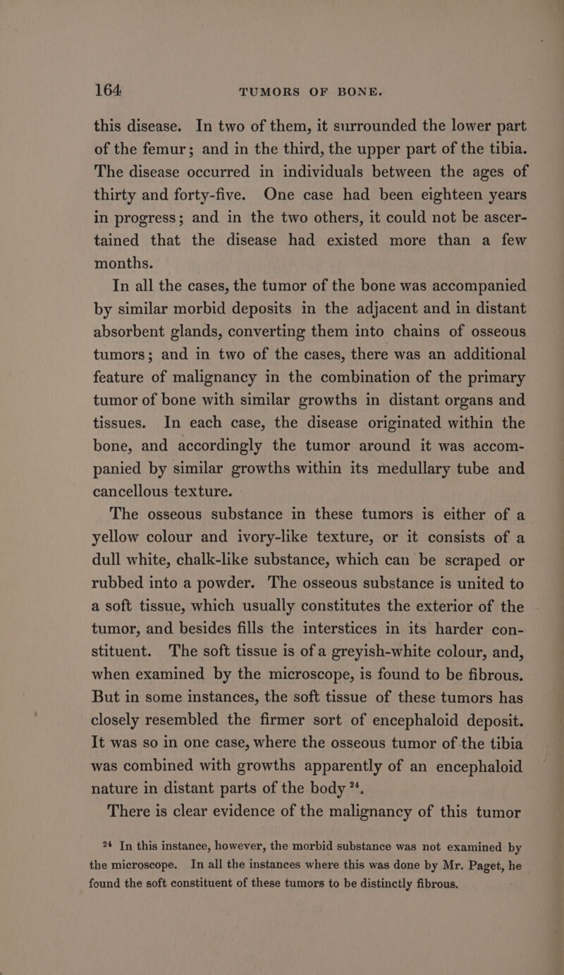 this disease. In two of them, it surrounded the lower part of the femur; and in the third, the upper part of the tibia. The disease occurred in individuals between the ages of thirty and forty-five. One case had been eighteen years in progress; and in the two others, it could not be ascer- tained that the disease had existed more than a few months. In all the cases, the tumor of the bone was accompanied by similar morbid deposits in the adjacent and in distant absorbent glands, converting them into chains of osseous tumors; and in two of the cases, there was an additional feature of malignancy in the combination of the primary tumor of bone with similar growths in distant organs and tissues. In each case, the disease originated within the bone, and accordingly the tumor around it was accom- panied by similar growths within its medullary tube and cancellous texture. The osseous substance in these tumors is either of a yellow colour and ivory-like texture, or it consists of a dull white, chalk-like substance, which can be scraped or rubbed into a powder. The osseous substance is united to a soft tissue, which usually constitutes the exterior of the tumor, and besides fills the interstices in its harder con- stituent. The soft tissue is of a greyish-white colour, and, when examined by the microscope, is found to be fibrous. But in some instances, the soft tissue of these tumors has closely resembled the firmer sort of encephaloid deposit. It was so in one case, where the osseous tumor of the tibia was combined with growths apparently of an encephaloid nature in distant parts of the body **. There is clear evidence of the malignancy of this tumor 24 In this instance, however, the morbid substance was not examined by the microscope. In all the instances where this was done by Mr. Paget, he found the soft constituent of these tumors to be distinctly fibrous.