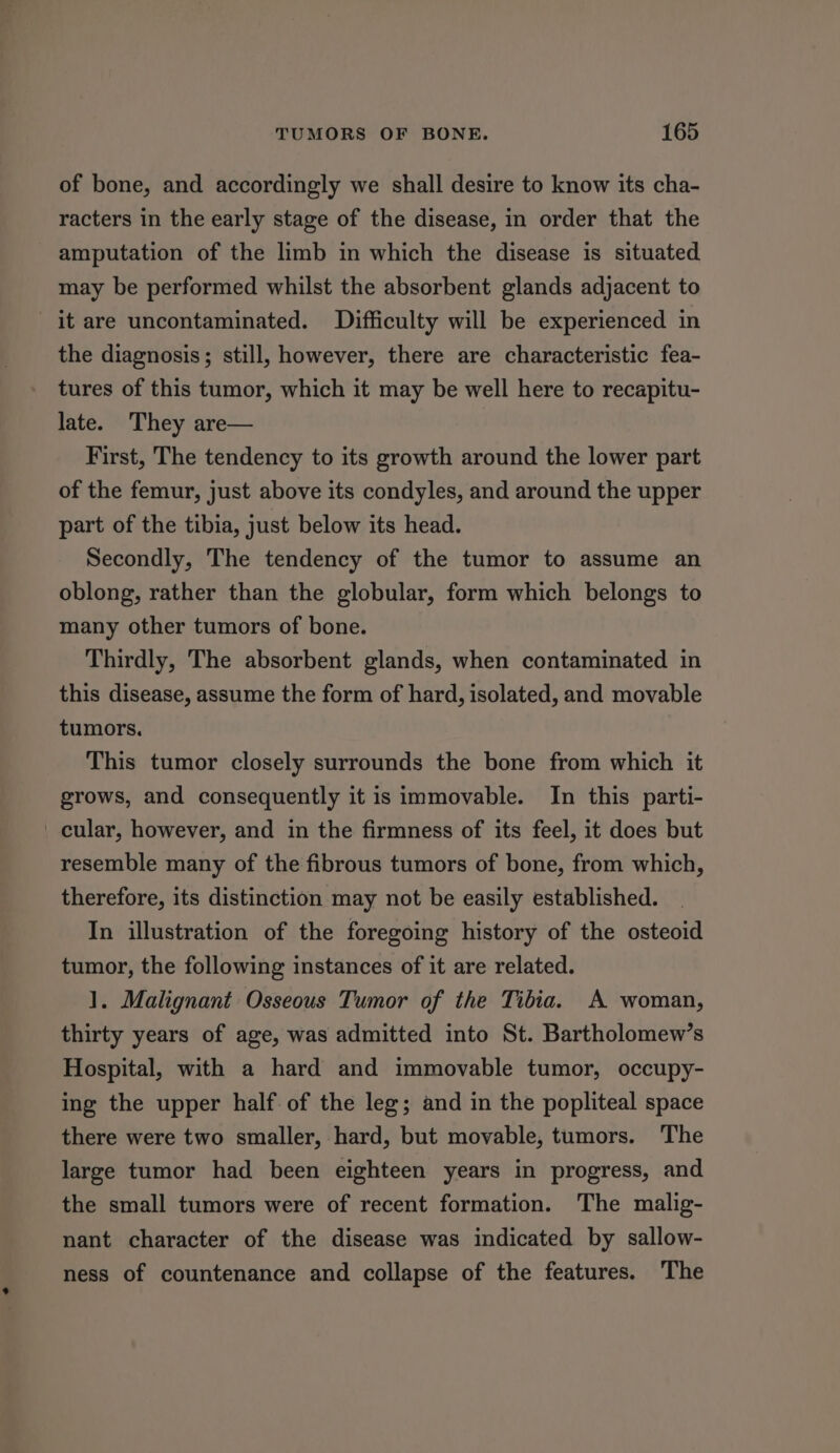 of bone, and accordingly we shall desire to know its cha- racters in the early stage of the disease, in order that the amputation of the limb in which the disease is situated may be performed whilst the absorbent glands adjacent to it are uncontaminated. Difficulty will be experienced in the diagnosis; still, however, there are characteristic fea- tures of this tumor, which it may be well here to recapitu- late. They are— First, The tendency to its growth around the lower part of the femur, just above its condyles, and around the upper part of the tibia, just below its head. Secondly, The tendency of the tumor to assume an oblong, rather than the globular, form which belongs to many other tumors of bone. Thirdly, The absorbent glands, when contaminated in this disease, assume the form of hard, isolated, and movable tumors. This tumor closely surrounds the bone from which it grows, and consequently it is immovable. In this parti- cular, however, and in the firmness of its feel, it does but resemble many of the fibrous tumors of bone, from which, therefore, its distinction may not be easily established. In illustration of the foregoing history of the osteoid tumor, the following instances of it are related. 1. Malignant Osseous Tumor of the Tibia. A woman, thirty years of age, was admitted into St. Bartholomew’s Hospital, with a hard and immovable tumor, occupy- ing the upper half. of the leg; and in the popliteal space there were two smaller, hard, but movable, tumors. The large tumor had been eighteen years in progress, and the small tumors were of recent formation. The malig- nant character of the disease was indicated by sallow- ness of countenance and collapse of the features. The