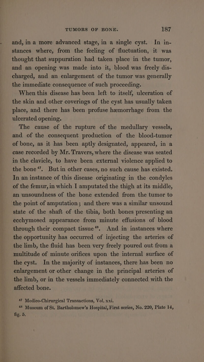 and, in a more advanced stage, in a single cyst. In in- stances where, from the feeling of fluctuation, it was thought that suppuration had taken place in the tumor, and an opening was made into it, blood was freely dis- charged, and an enlargement of the tumor was generally the immediate consequence of such proceeding. When this disease has been left to itself, ulceration of the skin and other coverings of the cyst has usually taken place, and there has been profuse hemorrhage from the ulcerated opening. The cause of the rupture of the medullary vessels, and of the consequent production of the blood-tumor of bone, as it has been aptly designated, appeared, in a case recorded by Mr. Travers, where the disease was seated in the clavicle, to have been external violence applied to the bone *’. Butin other cases, no such cause has existed. In an instance of this disease originating in the condyles of the femur, in which I amputated the thigh at its middle, an unsoundness of the bone extended from the tumor to the point of amputation; and there was a similar unsound state of the shaft of the tibia, both bones presenting an ecchymosed appearance from minute effusions of blood through their compact tissue **. And in instances where the opportunity has occurred of injecting the arteries of the limb, the fluid has been very freely poured out from a multitude of minute orifices upon the internal surface of the cyst. In the majority of instances, there has been no enlargement or other change in the principal arteries of the limb, or in the vessels immediately connected with the affected bone. 47 Medico-Chirurgical Transactions, Vol. xxi. 48 Museum of St. Bartholomew’s Hospital, First series, No. 220, Plate 14, fig. 5.