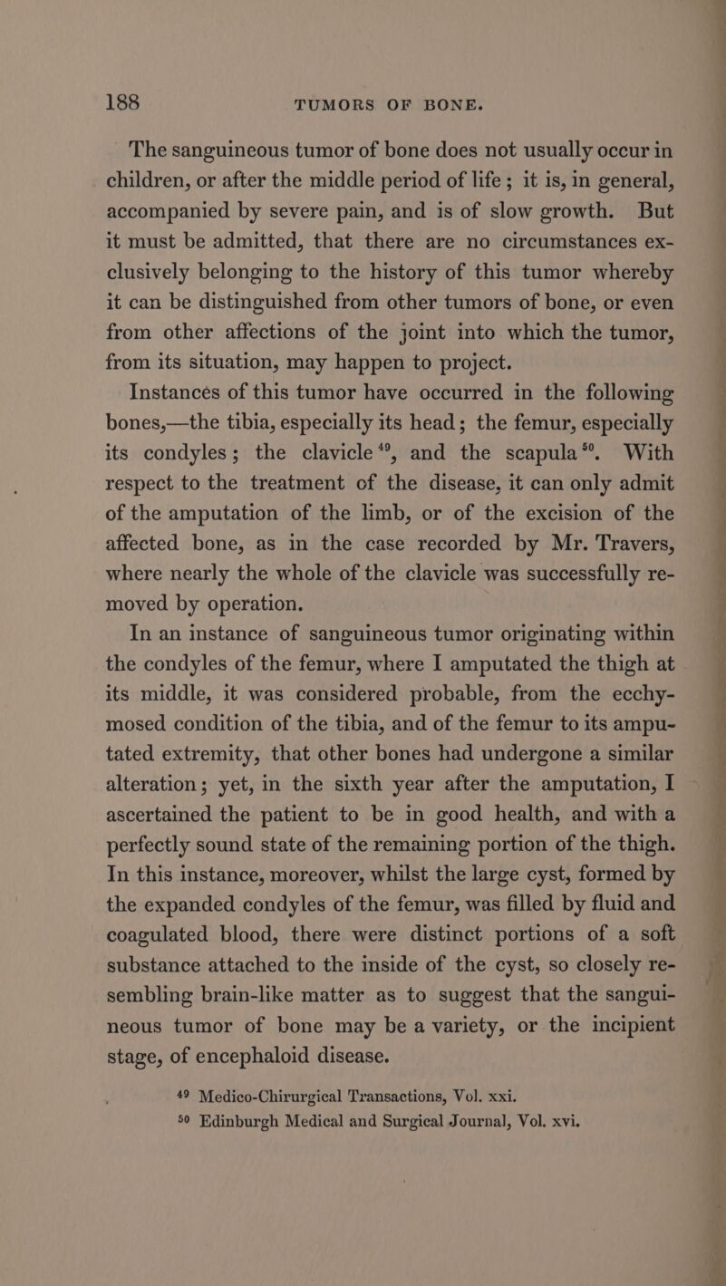 The sanguineous tumor of bone does not usually occur in children, or after the middle period of life ; it is, in general, accompanied by severe pain, and is of slow growth. But it must be admitted, that there are no circumstances ex- clusively belonging to the history of this tumor whereby it can be distinguished from other tumors of bone, or even from other affections of the joint into which the tumor, from its situation, may happen to project. Instances of this tumor have occurred in the following bones,—the tibia, especially its head; the femur, especially its condyles; the clavicle“, and the scapula®. With respect to the treatment of the disease, it can only admit of the amputation of the limb, or of the excision of the affected bone, as in the case recorded by Mr. Travers, where nearly the whole of the clavicle was successfully re- moved by operation. In an instance of sanguineous tumor originating within the condyles of the femur, where I amputated the thigh at its middle, it was considered probable, from the ecchy- mosed condition of the tibia, and of the femur to its ampu- tated extremity, that other bones had undergone a similar alteration; yet, in the sixth year after the amputation, I ascertained the patient to be in good health, and with a perfectly sound state of the remaining portion of the thigh. In this instance, moreover, whilst the large cyst, formed by the expanded condyles of the femur, was filled by fluid and coagulated blood, there were distinct portions of a soft substance attached to the inside of the cyst, so closely re- sembling brain-like matter as to suggest that the sangui- neous tumor of bone may be a variety, or the incipient stage, of encephaloid disease. 50 Edinburgh Medical and Surgical Journal, Vol. xvi. ee ae ee a id