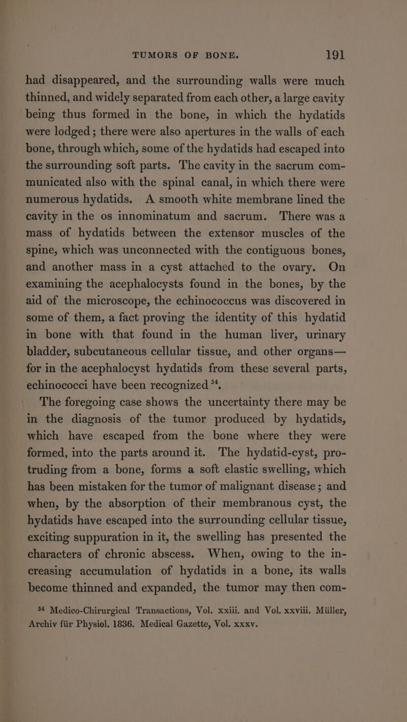 had disappeared, and the surrounding walls were much thinned, and widely separated from each other, a large cavity being thus formed in the bone, in which the hydatids were lodged; there were also apertures in the walls of each bone, through which, some of the hydatids had escaped into the surrounding soft parts. The cavity in the sacrum com- municated also with the spinal canal, in which there were numerous hydatids. A smooth white membrane lined the cavity in the os innominatum and sacrum. There was a mass of hydatids between the extensor muscles of the spine, which was unconnected with the contiguous bones, and another mass in a cyst attached to the ovary. On examining the acephalocysts found in the bones, by the aid of the microscope, the echinococcus was discovered in some of them, a fact proving the identity of this hydatid in bone with that found in the human liver, urinary bladder, subcutaneous cellular tissue, and other organs— for in the acephalocyst hydatids from these several parts, echinococci have been recognized ™. The foregoing case shows the uncertainty there may be in the diagnosis of the tumor produced by hydatids, which have escaped from the bone where they were formed, into the parts around it. The hydatid-cyst, pro- truding from a bone, forms a soft elastic swelling, which has been mistaken for the tumor of malignant disease; and when, by the absorption of their membranous cyst, the hydatids have escaped into the surrounding cellular tissue, exciting suppuration in it, the swelling has presented the characters of chronic abscess. When, owing to the in- creasing accumulation of hydatids in a bone, its walls become thinned and expanded, the tumor may then com- 54 Medico-Chirurgical Transactions, Vol. xxiii. and Vol. xxviii. Miiller, Archiv fiir Physiol. 1836. Medical Gazette, Vol. xxxv.