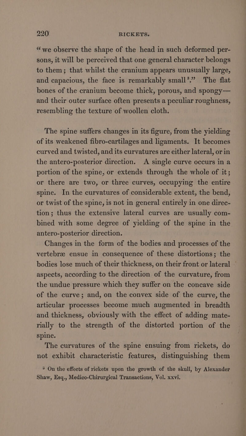 “we observe the shape of the head in such deformed per- sons, it will be perceived that one general character belongs to them; that whilst the cranium appears unusually large, and capacious, the face is remarkably small*”’ The flat bones of the cranium become thick, porous, and spongy— and their outer surface often presents a peculiar roughness, resembling the texture of woollen cloth. The spine suffers changes in its figure, from the yielding of its weakened fibro-cartilages and ligaments. It becomes curved and twisted, and its curvatures are either lateral, or in the antero-posterior direction. A single curve occurs in a portion of the spine, or extends through the whole of it; or there are two, or three curves, occupying the entire spine. In the curvatures of considerable extent, the bend, or twist of the spine, is not in general entirely in one direc- tion; thus the extensive lateral curves are usually com- bined with some degree of yielding of the spine in the antero-posterior direction. Changes in the form of the bodies and processes of the vertebrze ensue in consequence of these distortions; the bodies lose much of their thickness, on their front or lateral ~ aspects, according to the direction of the curvature, from the undue pressure which they suffer on the concave side of the curve; and, on the convex side of the curve, the articular processes become much augmented in breadth and thickness, obviously with the effect of adding mate- rially to the strength of the distorted portion of the spine. The curvatures of the spine ensuing from rickets, do not exhibit characteristic features, distinguishing them * On the effects of rickets upon the growth of the skull, by Alexander Shaw, Esq., Medico-Chirurgical Transactions, Vol. xxvi.