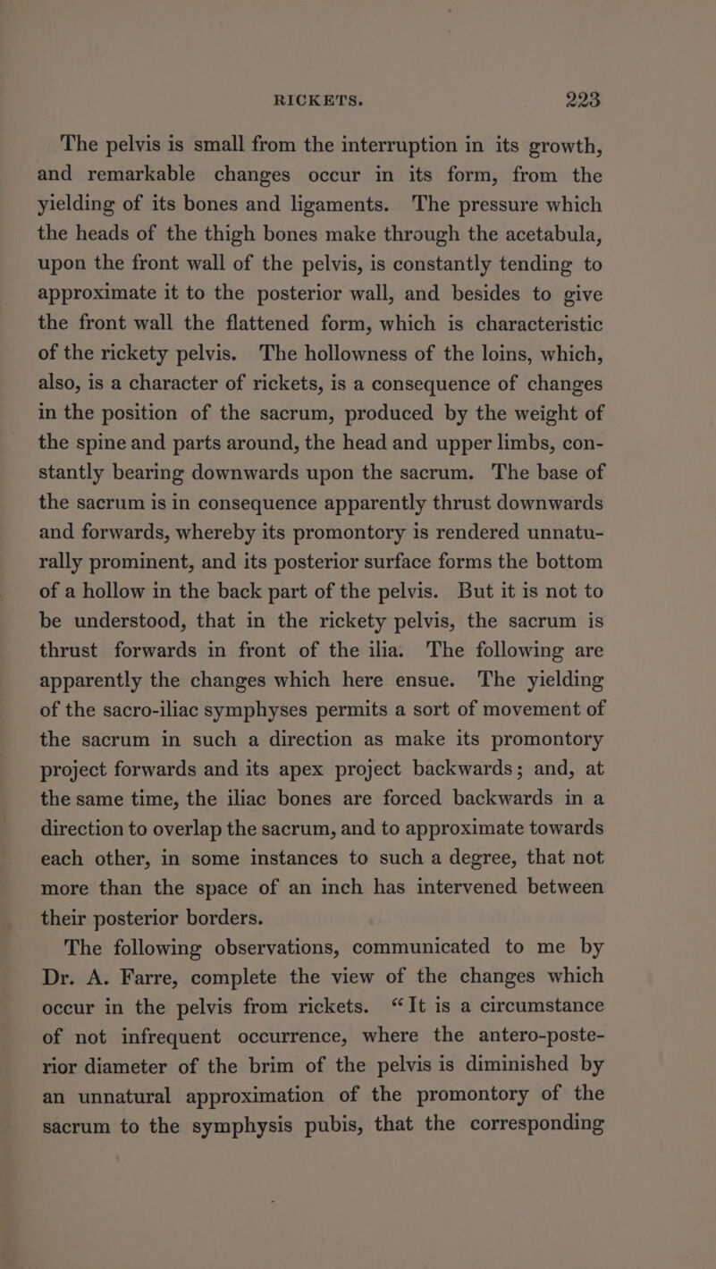 The pelvis is small from the interruption in its growth, and remarkable changes occur in its form, from the yielding of its bones and ligaments. The pressure which the heads of the thigh bones make through the acetabula, upon the front wall of the pelvis, is constantly tending to approximate it to the posterior wall, and besides to give the front wall the flattened form, which is characteristic of the rickety pelvis. The hollowness of the loins, which, also, is a character of rickets, is a consequence of changes in the position of the sacrum, produced by the weight of the spine and parts around, the head and upper limbs, con- stantly bearing downwards upon the sacrum. The base of the sacrum is in consequence apparently thrust downwards and forwards, whereby its promontory is rendered unnatu- rally prominent, and its posterior surface forms the bottom of a hollow in the back part of the pelvis. But it is not to be understood, that in the rickety pelvis, the sacrum is thrust forwards in front of the ilia. The following are apparently the changes which here ensue. The yielding of the sacro-iliac symphyses permits a sort of movement of the sacrum in such a direction as make its promontory project forwards and its apex project backwards; and, at the same time, the iliac bones are forced backwards in a direction to overlap the sacrum, and to approximate towards each other, in some instances to such a degree, that not more than the space of an inch has intervened between their posterior borders. The following observations, communicated to me by Dr. A. Farre, complete the view of the changes which occur in the pelvis from rickets. “It is a circumstance of not infrequent occurrence, where the antero-poste- rior diameter of the brim of the pelvis is diminished by an unnatural approximation of the promontory of the sacrum to the symphysis pubis, that the corresponding