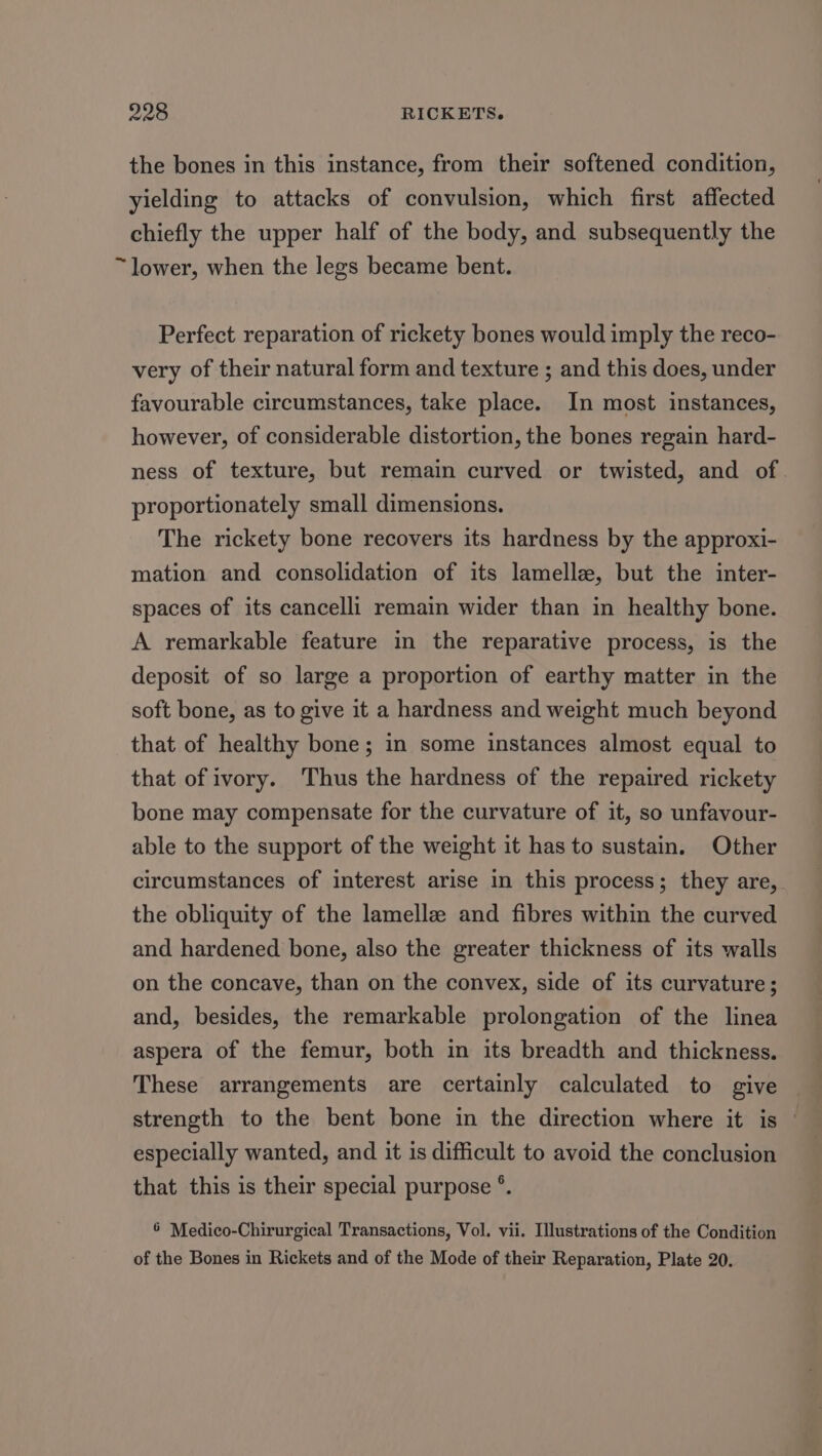 the bones in this instance, from their softened condition, yielding to attacks of convulsion, which first affected chiefly the upper half of the body, and subsequently the ~lower, when the legs became bent. Perfect reparation of rickety bones would imply the reco- very of their natural form and texture ; and this does, under favourable circumstances, take place. In most instances, however, of considerable distortion, the bones regain hard- ness of texture, but remain curved or twisted, and of proportionately small dimensions. The rickety bone recovers its hardness by the approxi- mation and consolidation of its lamella, but the inter- spaces of its cancelli remain wider than in healthy bone. A remarkable feature in the reparative process, is the deposit of so large a proportion of earthy matter in the soft bone, as to give it a hardness and weight much beyond that of healthy bone; in some instances almost equal to that of ivory. Thus the hardness of the repaired rickety bone may compensate for the curvature of it, so unfavour- able to the support of the weight it has to sustain. Other circumstances of interest arise in this process; they are, the obliquity of the lamellz and fibres within the curved and hardened bone, also the greater thickness of its walls on the concave, than on the convex, side of its curvature; and, besides, the remarkable prolongation of the linea aspera of the femur, both in its breadth and thickness. These arrangements are certainly calculated to give strength to the bent bone in the direction where it is especially wanted, and it is difficult to avoid the conclusion that this is their special purpose °. 6 Medico-Chirurgical Transactions, Vol. vii. Illustrations of the Condition of the Bones in Rickets and of the Mode of their Reparation, Plate 20.