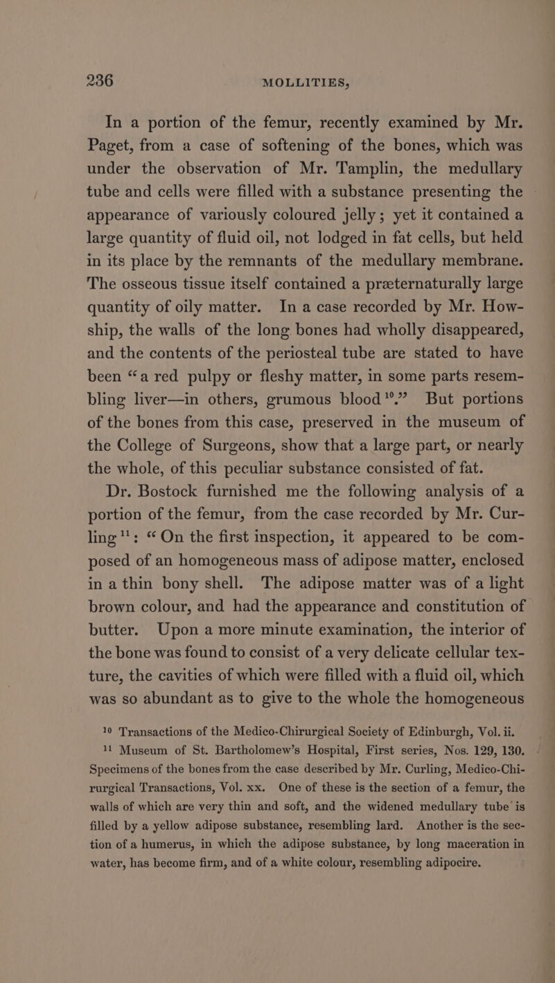 In a portion of the femur, recently examined by Mr. Paget, from a case of softening of the bones, which was under the observation of Mr. Tamplin, the medullary tube and cells were filled with a substance presenting the appearance of variously coloured jelly; yet it contained a large quantity of fluid oil, not lodged in fat cells, but held in its place by the remnants of the medullary membrane. The osseous tissue itself contained a preeternaturally large quantity of oily matter. In a case recorded by Mr. How- ship, the walls of the long bones had wholly disappeared, and the contents of the periosteal tube are stated to have been “a red pulpy or fleshy matter, in some parts resem- bling liver—in others, grumous blood”’”’ But portions of the bones from this case, preserved in the museum of the College of Surgeons, show that a large part, or nearly the whole, of this peculiar substance consisted of fat. Dr. Bostock furnished me the following analysis of a portion of the femur, from the case recorded by Mr. Cur- ling: “ On the first inspection, it appeared to be com- posed of an homogeneous mass of adipose matter, enclosed in a thin bony shell. The adipose matter was of a light brown colour, and had the appearance and constitution of butter. Upon a more minute examination, the interior of the bone was found to consist of a very delicate cellular tex- ture, the cavities of which were filled with a fluid oil, which was so abundant as to give to the whole the homogeneous 10 Transactions of the Medico-Chirurgical Society of Edinburgh, Vol. ii. 11 Museum of St. Bartholomew’s Hospital, First series, Nos. 129, 130. Specimens of the bones from the case described by Mr. Curling, Medico-Chi- rurgical Transactions, Vol. xx. One of these is the section of a femur, the walls of which are very thin and soft, and the widened medullary tube is filled by a yellow adipose substance, resembling lard. Another is the sec- tion of a humerus, in which the adipose substance, by long maceration in water, has become firm, and of a white colour, resembling adipocire.