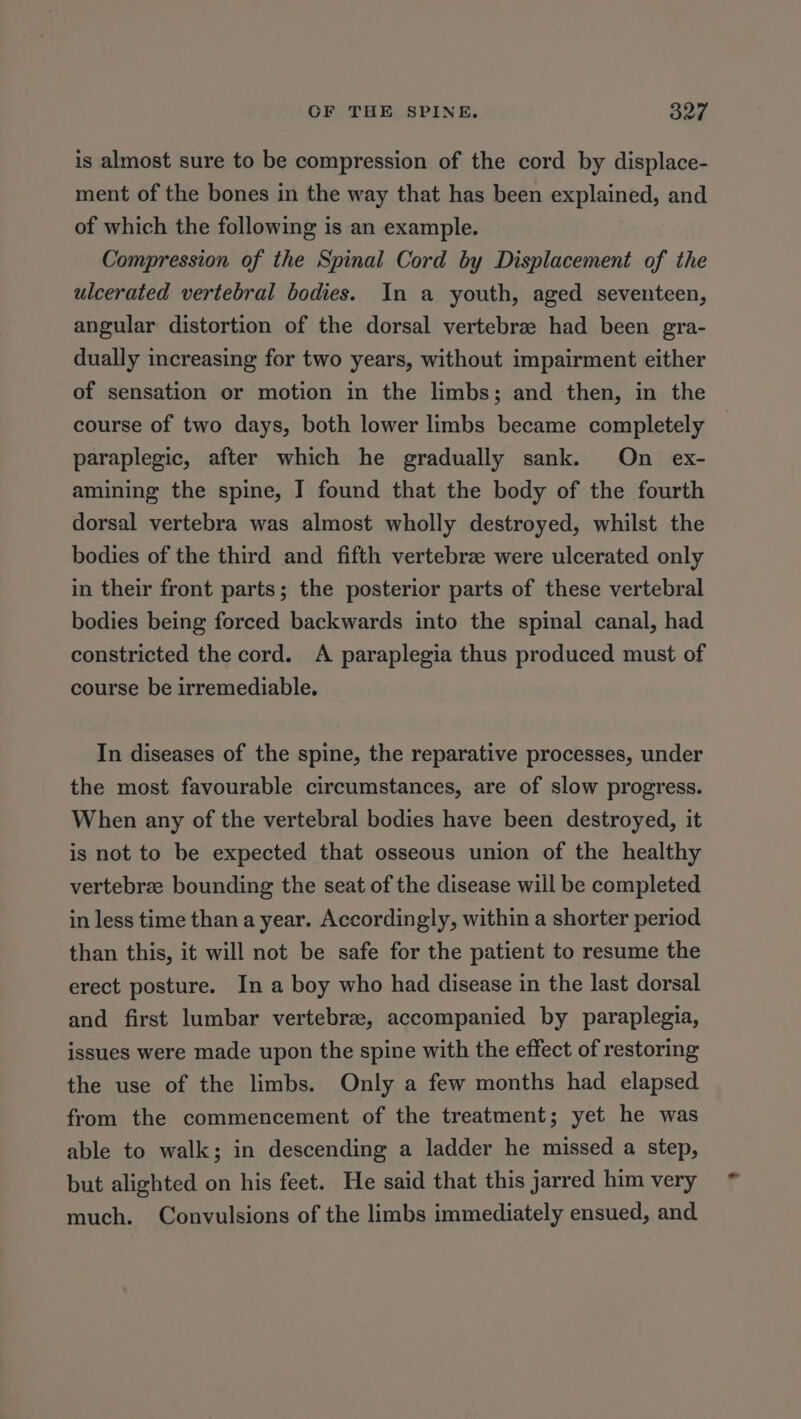 is almost sure to be compression of the cord by displace- ment of the bones in the way that has been explained, and of which the following is an example. Compression of the Spinal Cord by Displacement of the ulcerated vertebral bodies. In a youth, aged seventeen, angular distortion of the dorsal vertebra had been gra- dually increasing for two years, without impairment either of sensation or motion in the limbs; and then, in the course of two days, both lower limbs became completely — paraplegic, after which he gradually sank. On ex- amining the spine, I found that the body of the fourth dorsal vertebra was almost wholly destroyed, whilst the bodies of the third and fifth vertebra were ulcerated only in their front parts; the posterior parts of these vertebral bodies being forced backwards into the spinal canal, had constricted the cord. A paraplegia thus produced must of course be irremediable. In diseases of the spine, the reparative processes, under the most favourable circumstances, are of slow progress. When any of the vertebral bodies have been destroyed, it is not to be expected that osseous union of the healthy vertebre bounding the seat of the disease will be completed in less time than a year. Accordingly, within a shorter period than this, it will not be safe for the patient to resume the erect posture. In a boy who had disease in the last dorsal and first lumbar vertebrae, accompanied by paraplegia, issues were made upon the spine with the effect of restoring the use of the limbs. Only a few months had elapsed from the commencement of the treatment; yet he was able to walk; in descending a ladder he missed a step, but alighted on his feet. He said that this jarred him very much. Convulsions of the limbs immediately ensued, and