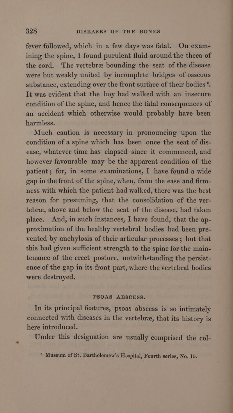 fever followed, which in a few days was fatal. On exam- ining the spine, I found purulent fluid around the theca of the cord. The vertebre bounding the seat of the disease were but weakly united by incomplete bridges of osseous substance, extending over the front surface of their bodies °. It was evident that the boy had walked with an insecure condition of the spine, and hence the fatal consequences of an accident which otherwise would probably have been harmless. Much caution is necessary in pronouncing upon the condition of a spine which has been once the seat of dis- ease, whatever time has elapsed since it commenced, and however favourable may be the apparent condition of the patient; for, in some examinations, I have found a wide gap in the front of the spine, when, from the ease and firm- ness with which the patient had walked, there was the best reason for presuming, that the consolidation of the ver- tebrze, above and below the seat of the disease, had taken place. And, in such instances, I have found, that the ap- proximation of the healthy vertebral bodies had been pre- vented by anchylosis of their articular processes ; but that this had given sufficient strength to the spine for the main- tenance of the erect posture, notwithstanding the persist- ence of the gap in its front part, where the vertebral bodies were destroyed. PSOAS ABSCESS. In its principal features, psoas abscess is so intimately connected with diseases in the vertebra, that its history is here introduced. Under this designation are usually comprised the col- * Museum of St. Bartholomew’s Hospital, Fourth series, No. 15.