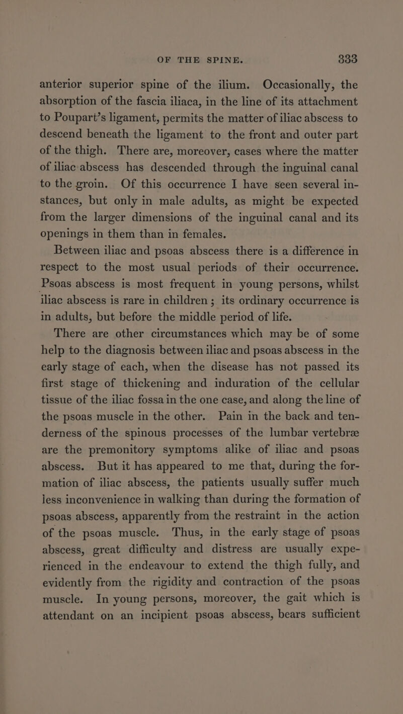 anterior superior spine of the ilium. Occasionally, the absorption of the fascia iliaca, in the line of its attachment to Poupart’s ligament, permits the matter of iliac abscess to descend beneath the ligament to the front and outer part of the thigh. There are, moreover, cases where the matter of iliac abscess has descended through the inguinal canal to the groin. Of this occurrence I have seen several in- stances, but only in male adults, as might be expected from the larger dimensions of the inguinal canal and its openings in them than in females. Between iliac and psoas abscess there is a difference in respect to the most usual periods of their occurrence. Psoas abscess is most frequent in young persons, whilst iliac abscess is rare in children; its ordinary occurrence is in adults, but before the middle period of life. There are other circumstances which may be of some help to the diagnosis between iliac and psoas abscess in the early stage of each, when the disease has not passed its first stage of thickening and induration of the cellular tissue of the iliac fossa in the one case, and along the line of the psoas muscle in the other. Pain in the back and ten- derness of the spinous processes of the lumbar vertebrze are the premonitory symptoms alike of iliac and psoas abscess. But it has appeared to me that, during the for- mation of iliac abscess, the patients usually suffer much iess inconvenience in walking than during the formation of psoas abscess, apparently from the restraint in the action of the psoas muscle. Thus, in the early stage of psoas abscess, great difficulty and distress are usually expe- rienced in the endeavour to extend the thigh fully, and evidently from the rigidity and contraction of the psoas muscle. In young persons, moreover, the gait which is attendant on an incipient psoas abscess, bears sufficient