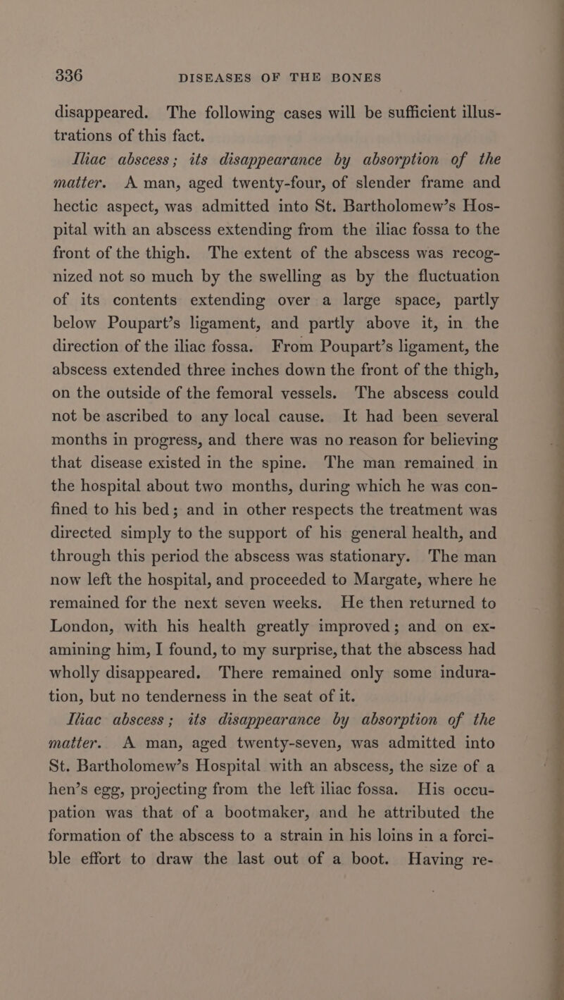 disappeared. The following cases will be sufficient illus- trations of this fact. Iliac abscess; its disappearance by absorption of the matter. A man, aged twenty-four, of slender frame and hectic aspect, was admitted into St. Bartholomew’s Hos- pital with an abscess extending from the iliac fossa to the front of the thigh. The extent of the abscess was recog- nized not so much by the swelling as by the fluctuation of its contents extending over a large space, partly below Poupart’s ligament, and partly above it, in the direction of the iliac fossa. From Poupart’s ligament, the abscess extended three inches down the front of the thigh, on the outside of the femoral vessels. The abscess could not be ascribed to any local cause. It had been several months in progress, and there was no reason for believing that disease existed in the spine. The man remained in the hospital about two months, during which he was con- fined to his bed; and in other respects the treatment was directed simply to the support of his general health, and through this period the abscess was stationary. The man now left the hospital, and proceeded to Margate, where he remained for the next seven weeks. He then returned to London, with his health greatly improved; and on ex- amining him, I found, to my surprise, that the abscess had wholly disappeared. There remained only some indura- tion, but no tenderness in the seat of it. Itiac abscess; its disappearance by absorption of the matter. A man, aged twenty-seven, was admitted into St. Bartholomew’s Hospital with an abscess, the size of a hen’s egg, projecting from the left iliac fossa. His occu- pation was that of a bootmaker, and he attributed the formation of the abscess to a strain in his loins in a forci- ble effort to draw the last out of a boot. Having re-