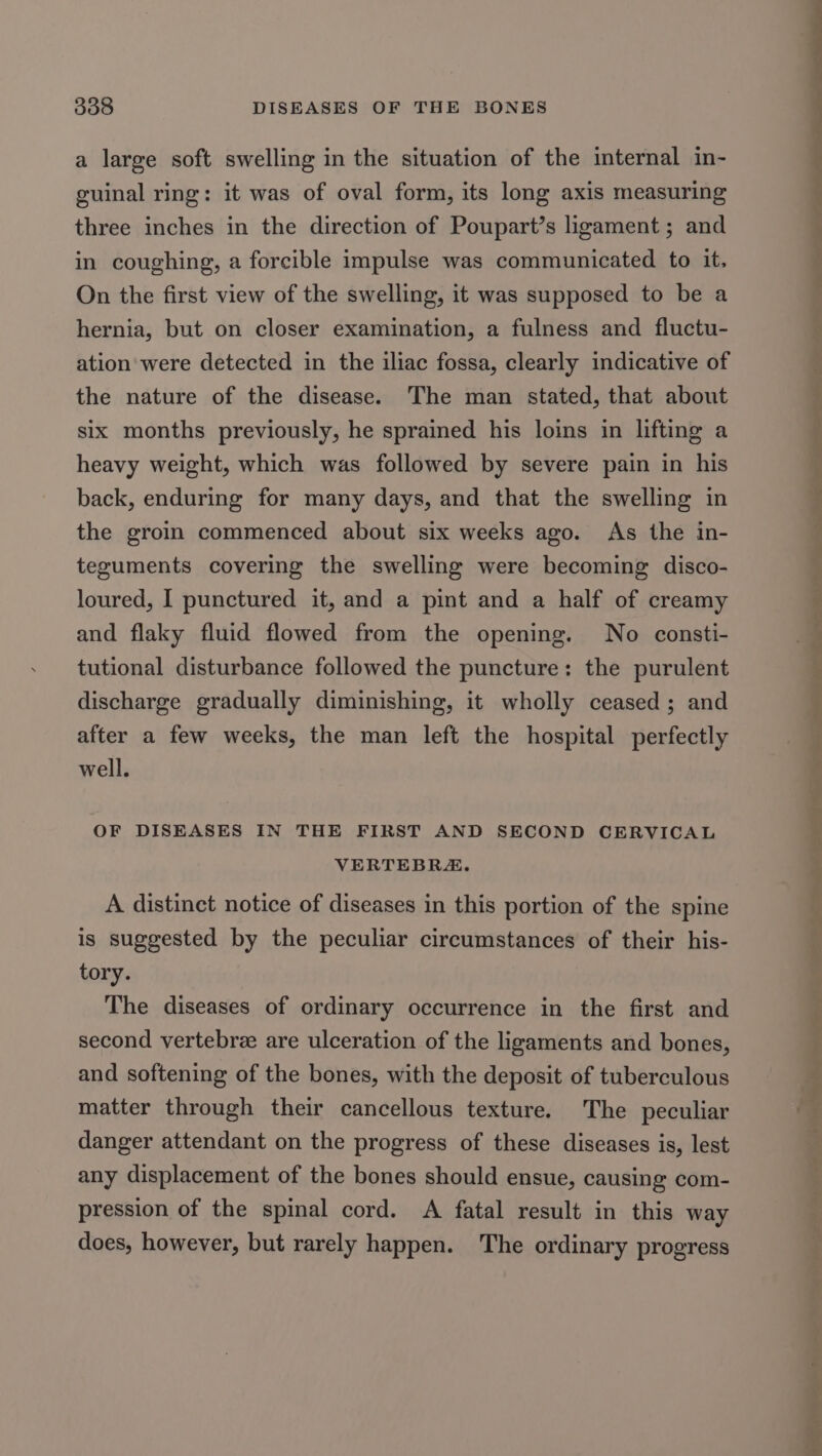 a large soft swelling in the situation of the internal in- guinal ring: it was of oval form, its long axis measuring three inches in the direction of Poupart’s ligament; and in coughing, a forcible impulse was communicated to it. On the first view of the swelling, it was supposed to be a hernia, but on closer examination, a fulness and fluctu- ation were detected in the iliac fossa, clearly indicative of the nature of the disease. The man stated, that about six months previously, he sprained his loins in lifting a heavy weight, which was followed by severe pain in his back, enduring for many days, and that the swelling in the groin commenced about six weeks ago. As the in- teguments covering the swelling were becoming disco- loured, I punctured it, and a pint and a half of creamy and flaky fluid flowed from the opening. No consti- tutional disturbance followed the puncture: the purulent discharge gradually diminishing, it wholly ceased; and after a few weeks, the man left the hospital perfectly well. OF DISEASES IN THE FIRST AND SECOND CERVICAL VERTEBRA. A distinct notice of diseases in this portion of the spine is suggested by the peculiar circumstances of their his- tory. The diseases of ordinary occurrence in the first and second vertebrze are ulceration of the ligaments and bones, and softening of the bones, with the deposit of tuberculous matter through their cancellous texture. The peculiar danger attendant on the progress of these diseases is, lest any displacement of the bones should ensue, causing com- pression of the spinal cord. A fatal result in this way does, however, but rarely happen. The ordinary progress ee SS ee Sa a ee an Seekers ee rg ee. Ps Ly a ee ee ee ee