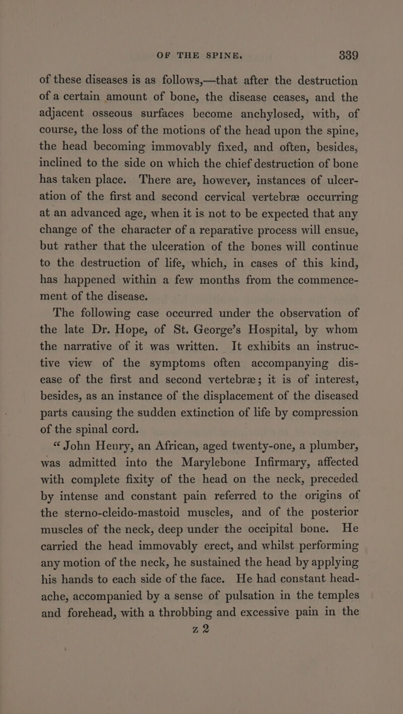 of these diseases is as follows,—that after the destruction of a certain amount of bone, the disease ceases, and the adjacent osseous surfaces become anchylosed, with, of course, the loss of the motions of the head upon the spine, the head becoming immovably fixed, and often, besides, inclined to the side on which the chief destruction of bone has taken place. There are, however, instances of ulcer- ation of the first and second cervical vertebra occurring at an advanced age, when it is not to be expected that any change of the character of a reparative process will ensue, but rather that the ulceration of the bones will continue to the destruction of life, which, in cases of this kind, has happened within a few months from the commence- ment of the disease. The following case occurred under the observation of the late Dr. Hope, of St. George’s Hospital, by whom the narrative of it was written. It exhibits an instruc- tive view of the symptoms often accompanying dis- ease of the first and second vertebre; it is of interest, besides, as an instance of the displacement of the diseased parts causing the sudden extinction of life by compression of the spinal cord. “ John Henry, an African, aged twenty-one, a plumber, was admitted into the Marylebone Infirmary, affected with complete fixity of the head on the neck, preceded by intense and constant pain referred to the origins of the sterno-cleido-mastoid muscles, and of the posterior muscles of the neck, deep under the occipital bone. He carried the head immovably erect, and whilst performing any motion of the neck, he sustained the head by applying his hands to each side of the face. He had constant head- ache, accompanied by a sense of pulsation in the temples and forehead, with a throbbing and excessive pain in the Z2