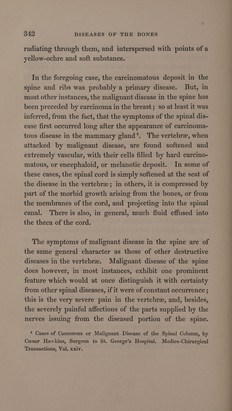 radiating through them, and interspersed with points of a yellow-ochre and soft substance. In the foregoing case, the carcinomatous deposit in the spine and ribs was probably a primary disease. But, in most other instances, the malignant disease in the spine has been preceded by carcinoma in the breast; so at least it was inferred, from the fact, that the symptoms of the spinal dis- ease first occurred long after the appearance of carcinoma- tous disease in the mammary gland*. The vertebra, when attacked by malignant disease, are found softened and extremely vascular, with their cells filled by hard carcino- matous, or encephaloid, or melanotic deposit. In some of these cases, the spinal cord is simply softened at the seat of the disease in the vertebre; in others, it is compressed by part of the morbid growth arising from the bones, or from the membranes of the cord, and projecting into the spinal canal. ‘There is also, in general, much fluid effused into the theca of the cord. The symptoms of malignant disease in the spine are of the same general character as those of other destructive diseases in the vertebrae. Malignant disease of the spine does however, in most instances, exhibit one prominent feature which would at once distinguish it with certainty from other spinal diseases, if it were of constant occurrence ; this is the very severe pain in the vertebrze, and, besides, the severely painful affections of the parts supplied by the nerves issuing from the diseased portion of the spine. 8 Cases of Cancerous or Malignant Disease of the Spinal Column, by Czesar Hawkins, Surgeon to St. George’s Hospital. Medico-Chirurgical Transactions, Vol, xxiv.