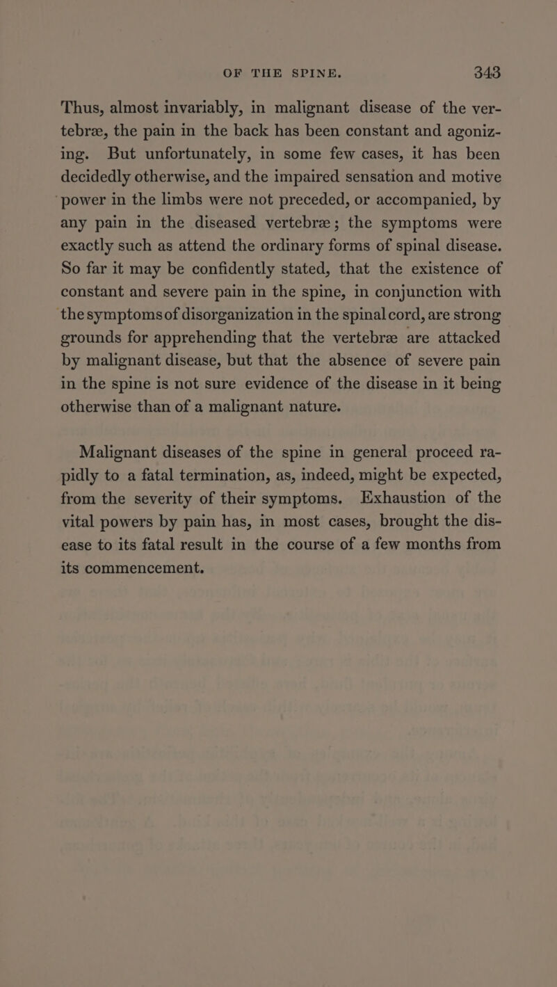 Thus, almost invariably, in malignant disease of the ver- tebrze, the pain in the back has been constant and agoniz- ing. But unfortunately, in some few cases, it has been decidedly otherwise, and the impaired sensation and motive ‘power in the limbs were not preceded, or accompanied, by any pain in the diseased vertebrae; the symptoms were exactly such as attend the ordinary forms of spinal disease. So far it may be confidently stated, that the existence of constant and severe pain in the spine, in conjunction with the symptomsof disorganization in the spinal cord, are strong grounds for apprehending that the vertebrae are attacked by malignant disease, but that the absence of severe pain in the spine is not sure evidence of the disease in it being otherwise than of a malignant nature. Malignant diseases of the spine in general proceed ra- pidly to a fatal termination, as, indeed, might be expected, from the severity of their symptoms. Exhaustion of the vital powers by pain has, in most cases, brought the dis- ease to its fatal result in the course of a few months from its commencement.