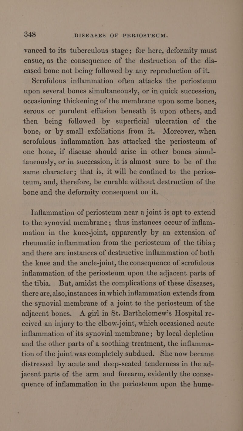 vanced to its tuberculous stage; for here, deformity must ensue, as the consequence of the destruction of the dis- eased bone not being followed by any reproduction of it. Scrofulous inflammation often attacks the periosteum upon several bones simultaneously, or in quick succession, occasioning thickening of the membrane upon some bones, serous or purulent effusion beneath it upon others, and then being followed by superficial ulceration of the bone, or by small exfoliations from it. Moreover, when scrofulous inflammation has attacked the periosteum of one bone, if disease should arise in other bones simul- taneously, or in succession, it is almost sure to be of the same character; that is, it will be confined to the perios- teum, and, therefore, be curable without destruction of the bone and the deformity consequent on it. Inflammation of periosteum near a joint is apt to extend to the synovial membrane; thus instances occur of inflam- mation in the knee-joint, apparently by an extension of rheumatic inflammation from the periosteum of the tibia; and there are instances of destructive inflammation of both the knee and the ancle-joint, the consequence of scrofulous inflammation of the periosteum upon the adjacent parts of the tibia. But, amidst the complications of these diseases, there are,also,instances in which inflammation extends from the synovial membrane of a joint to the periosteum of the adjacent bones. A girl in St. Bartholomew’s Hospital re- ceived an injury to the elbow-joint, which occasioned acute inflammation of its synovial membrane; by local depletion and the other parts of a soothing treatment, the inflamma- tion of the joint was completely subdued. She now became distressed by acute and deep-seated tenderness in the ad- jacent parts of the arm and forearm, evidently the conse- quence of inflammation in the periosteum upon the hume-