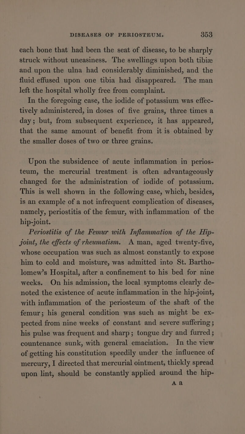 each bone that had been the seat of disease, to be sharply struck without uneasiness. The swellings upon both tibia and upon the ulna had considerably diminished, and the fluid effused upon one tibia had disappeared. The man left the hospital wholly free from complaint. In the foregoing case, the iodide of potassium was effec- tively administered, in doses of five grains, three times a day; but, from subsequent experience, it has appeared, that the same amount of benefit from it is obtained by the smaller doses of two or three grains. Upon the subsidence of acute inflammation in perios- teum, the mercurial treatment is often advantageously changed for the administration of iodide of potassium. This is well shown in the following case, which, besides, is an example of a not infrequent complication of diseases, namely, periostitis of the femur, with inflammation of the hip-joint. ; Periostitis of the Femur with Inflammation of the Hip- joint, the effects of rheumatism. A man, aged twenty-five, whose occupation was such as almost constantly to expose him to cold and moisture, was admitted into St. Bartho- lomew’s Hospital, after a confinement to his bed for nine weeks. On his admission, the local symptoms clearly de- noted the existence of acute inflammation in the hip-joint, with inflammation of the periosteum of the shaft of the femur; his general condition was such as might be ex- pected from nine weeks of constant and severe suffering ; his pulse was frequent and sharp; tongue dry and furred ; countenance sunk, with general emaciation. In the view of getting his constitution speedily under the influence of mercury, I directed that mercurial ointment, thickly spread upon lint, should be constantly applied around the hip- Aa