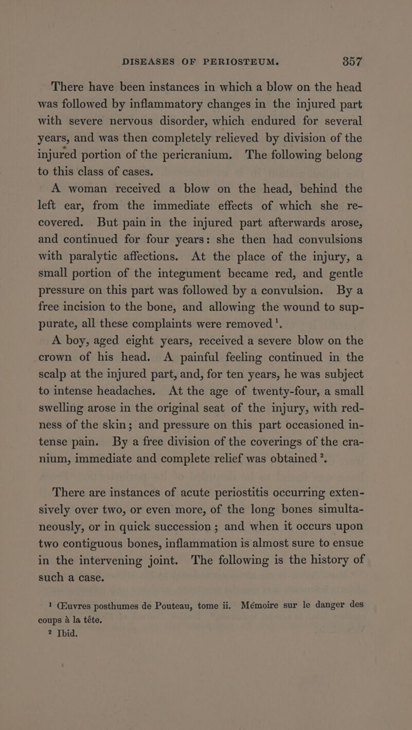 There have been instances in which a blow on the head was followed by inflammatory changes in the injured part with severe nervous disorder, which endured for several years, and was then completely relieved by division of the injured portion of the pericranium. The following belong to this class of cases. A woman received a blow on the head, behind the left ear, from the immediate effects of which she re- covered. But pain in the injured part afterwards arose, and continued for four years: she then had convulsions with paralytic affections. At the place of the injury, a small portion of the integument became red, and gentle pressure on this part was followed by a convulsion. By a free incision to the bone, and allowing the wound to sup- purate, all these complaints were removed’. A boy, aged eight years, received a severe blow on the crown of his head. A painful feeling continued in the scalp at the injured part, and, for ten years, he was subject to intense headaches. At the age of twenty-four, a small swelling arose in the original seat of the injury, with red- ness of the skin; and pressure on this part occasioned in- tense pain. By a free division of the coverings of the cra- nium, immediate and complete relief was obtained ’. There are instances of acute periostitis occurring exten- sively over two, or even more, of the long bones simulta- neously, or in quick succession ; and when it occurs upon two contiguous bones, inflammation is almost sure to ensue in the intervening joint. The following is the history of such a case. 1 (Euvres posthumes de Pouteau, tome ii. Mémoire sur le danger des coups @ la téte.