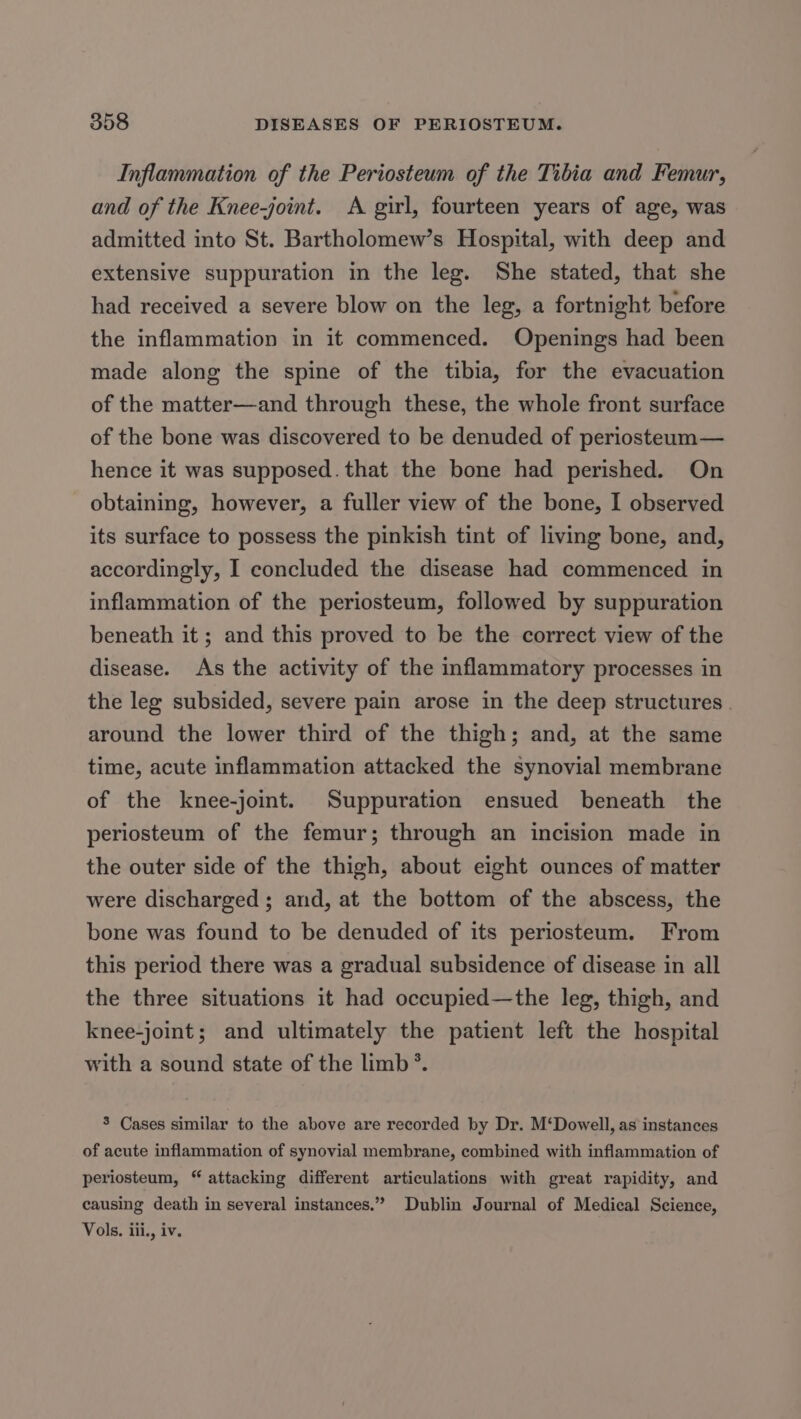 Inflammation of the Periosteum of the Tibia and Femur, and of the Knee-joint. A girl, fourteen years of age, was admitted into St. Bartholomew’s Hospital, with deep and extensive suppuration in the leg. She stated, that she had received a severe blow on the leg, a fortnight before the inflammation in it commenced. Openings had been made along the spine of the tibia, for the evacuation of the matter—and through these, the whole front surface of the bone was discovered to be denuded of periosteum— hence it was supposed.that the bone had perished. On obtaining, however, a fuller view of the bone, I observed its surface to possess the pinkish tint of living bone, and, accordingly, I concluded the disease had commenced in inflammation of the periosteum, followed by suppuration beneath it ; and this proved to be the correct view of the disease. As the activity of the inflammatory processes in the leg subsided, severe pain arose in the deep structures . around the lower third of the thigh; and, at the same time, acute inflammation attacked the synovial membrane of the knee-joint. Suppuration ensued beneath the periosteum of the femur; through an incision made in the outer side of the thigh, about eight ounces of matter were discharged ; and, at the bottom of the abscess, the bone was found to be denuded of its periosteum. From this period there was a gradual subsidence of disease in all the three situations it had occupied—the leg, thigh, and knee-joint; and ultimately the patient left the hospital with a sound state of the limb *. 3 Cases similar to the above are recorded by Dr. M‘Dowell, as instances of acute inflammation of synovial membrane, combined with inflammation of periosteum, “ attacking different articulations with great rapidity, and causing death in several instances.” Dublin Journal of Medical Science, Vols. iii, iv.