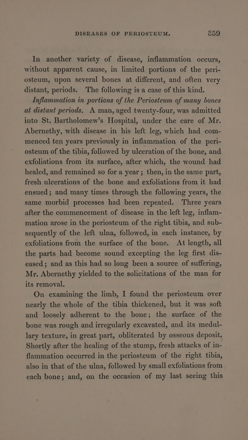 In another variety of disease, inflammation occurs, without apparent cause, in limited portions of the peri- osteum, upon several bones at different, and often very distant, periods. The following is a case of this kind. Inflammation in portions of the Periosteum of many bones at distant periods. A man, aged twenty-four, was admitted into St. Bartholomew’s Hospital, under the care of Mr. Abernethy, with disease in his left leg, which had com- menced ten years previously in inflammation of the peri- osteum of the tibia, followed by ulceration of the bone, and exfoliations from its surface, after which, the wound had healed, and remained so for a year; then, in the same part, fresh ulcerations of the bone and exfoliations from it had ensued; and many times through the following years, the same morbid processes had been repeated. Three years after the commencement of disease in the left leg, inflam- mation arose in the periosteum of the right tibia, and sub- sequently of the left ulna, followed, in each instance, by exfoliations from the surface of the bone. At length, all the parts had become sound excepting the leg first dis- eased; and as this had so long been a source of suffering, Mr. Abernethy yielded to the solicitations of the man for its removal. On examining the limb, I found the periosteum over nearly the whole of the tibia thickened, but it was soft and loosely adherent to the bone; the surface of the bone was rough and irregularly excavated, and its medul- lary texture, in great part, obliterated by osseous deposit. Shortly after the healing of the stump, fresh attacks of in- flammation occurred in the periosteum of the right tibia, also in that of the ulna, followed by small exfoliations from each bone; and, on the occasion of my last seeing this