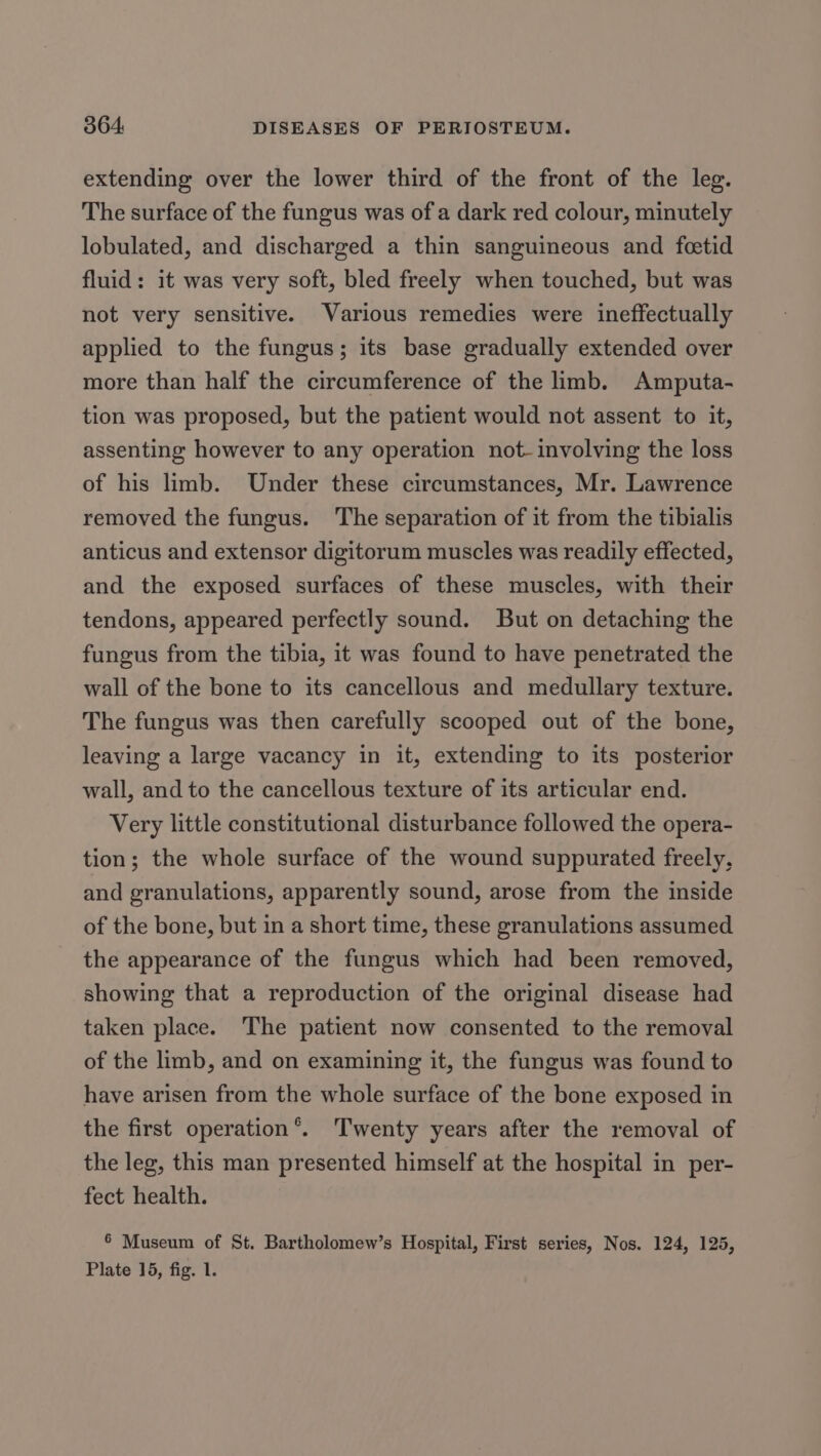 extending over the lower third of the front of the leg. The surface of the fungus was ofa dark red colour, minutely lobulated, and discharged a thin sanguineous and feetid fluid: it was very soft, bled freely when touched, but was not very sensitive. Various remedies were ineffectually applied to the fungus; its base gradually extended over more than half the circumference of the hmb. Amputa- tion was proposed, but the patient would not assent to it, assenting however to any operation not- involving the loss of his limb. Under these circumstances, Mr. Lawrence removed the fungus. The separation of it from the tibialis anticus and extensor digitorum muscles was readily effected, and the exposed surfaces of these muscles, with their tendons, appeared perfectly sound. But on detaching the fungus from the tibia, it was found to have penetrated the wall of the bone to its cancellous and medullary texture. The fungus was then carefully scooped out of the bone, leaving a large vacancy in it, extending to its posterior wall, and to the cancellous texture of its articular end. Very little constitutional disturbance followed the opera- tion; the whole surface of the wound suppurated freely, and granulations, apparently sound, arose from the inside of the bone, but in a short time, these granulations assumed the appearance of the fungus which had been removed, showing that a reproduction of the original disease had taken place. The patient now consented to the removal of the limb, and on examining it, the fungus was found to have arisen from the whole surface of the bone exposed in the first operation’. Twenty years after the removal of the leg, this man presented himself at the hospital in per- fect health. 6 Museum of St. Bartholomew’s Hospital, First series, Nos. 124, 125, Plate 15, fig. 1.