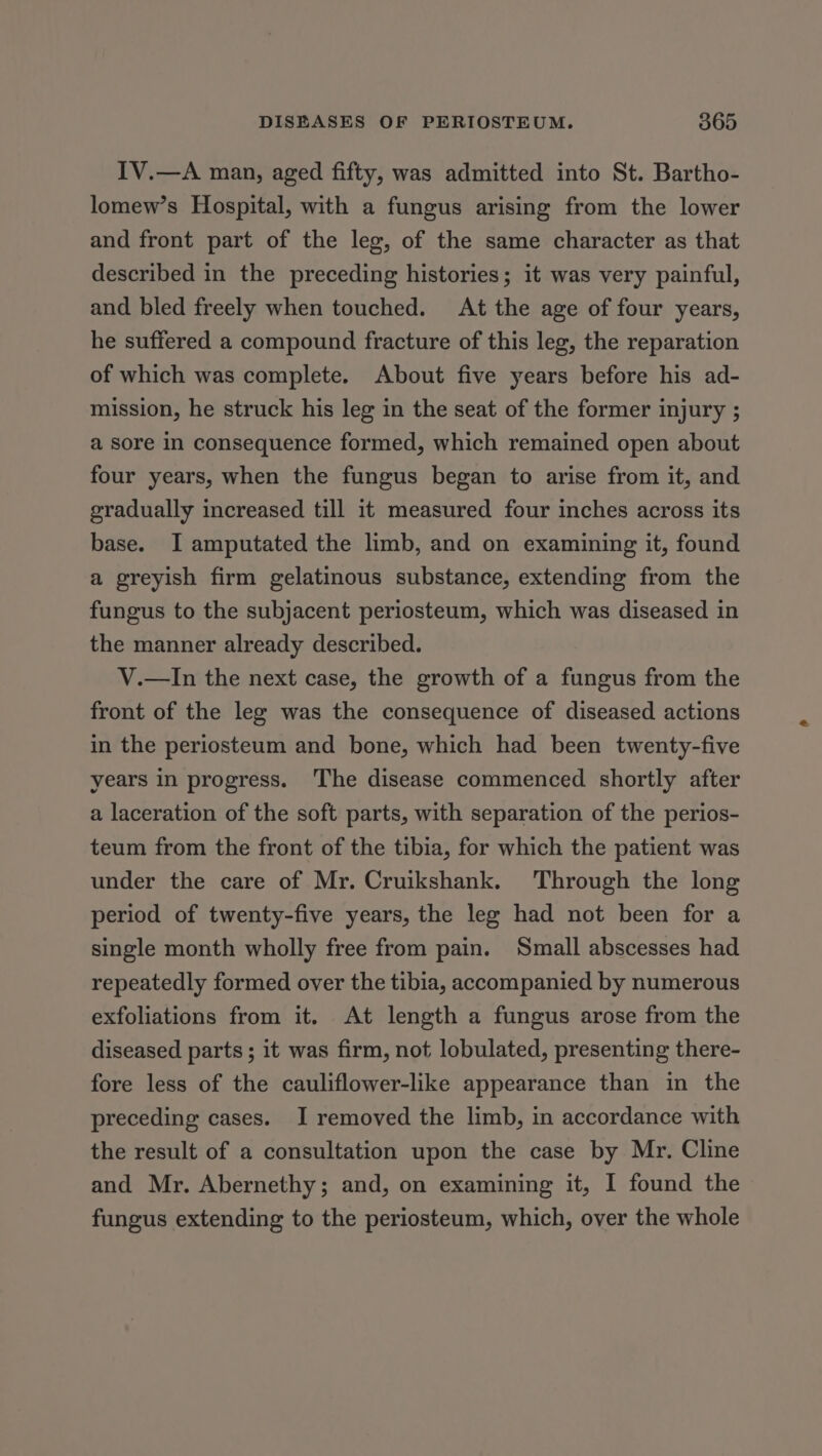 IV.—A man, aged fifty, was admitted into St. Bartho- lomew’s Hospital, with a fungus arising from the lower and front part of the leg, of the same character as that described in the preceding histories; it was very painful, and bled freely when touched. At the age of four years, he suffered a compound fracture of this leg, the reparation of which was complete. About five years before his ad- mission, he struck his leg in the seat of the former injury ; a sore in consequence formed, which remained open about four years, when the fungus began to arise from it, and gradually increased till it measured four inches across its base. I amputated the limb, and on examining it, found a greyish firm gelatinous substance, extending from the fungus to the subjacent periosteum, which was diseased in the manner already described. V.—In the next case, the growth of a fungus from the front of the leg was the consequence of diseased actions in the periosteum and bone, which had been twenty-five years in progress. The disease commenced shortly after a laceration of the soft parts, with separation of the perios- teum from the front of the tibia, for which the patient was under the care of Mr. Cruikshank. Through the long period of twenty-five years, the leg had not been for a single month wholly free from pain. Small abscesses had repeatedly formed over the tibia, accompanied by numerous exfoliations from it. At length a fungus arose from the diseased parts ; it was firm, not lobulated, presenting there- fore less of the cauliflower-like appearance than in the preceding cases. I removed the limb, in accordance with the result of a consultation upon the case by Mr. Cline and Mr. Abernethy; and, on examining it, I found the fungus extending to the periosteum, which, over the whole