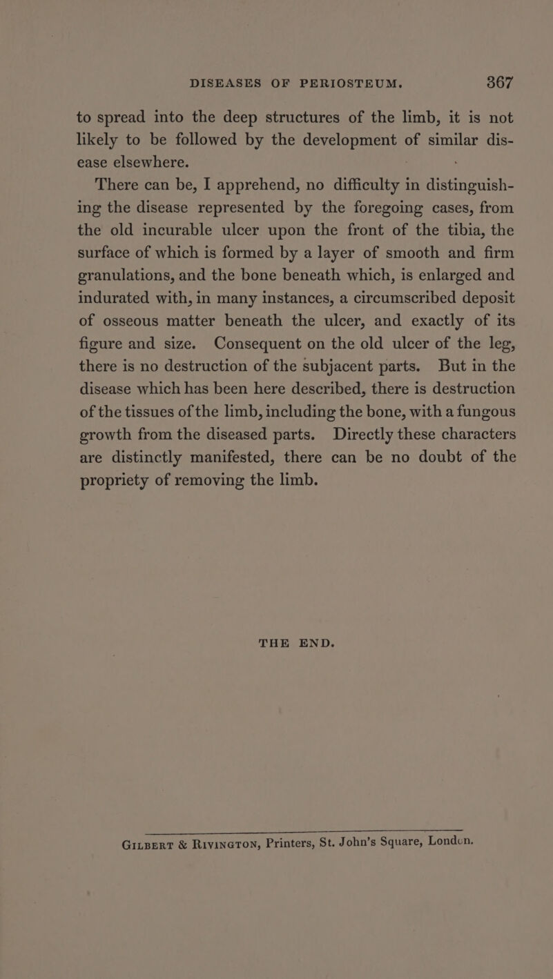 to spread into the deep structures of the limb, it is not likely to be followed by the development of similar dis- ease elsewhere. There can be, I apprehend, no difficulty in Ae ing the disease represented by the foregoing cases, from the old incurable ulcer upon the front of the tibia, the surface of which is formed by a layer of smooth and firm granulations, and the bone beneath which, is enlarged and indurated with, in many instances, a circumscribed deposit of osseous matter beneath the ulcer, and exactly of its figure and size. Consequent on the old ulcer of the leg, there is no destruction of the subjacent parts. But in the disease which has been here described, there is destruction of the tissues of the limb, including the bone, with a fungous growth from the diseased parts. Directly these characters are distinctly manifested, there can be no doubt of the propriety of removing the limb. THE END. er ee ee ee ee GinBEerT &amp; RivineTon, Printers, St. John’s Square, Londen.