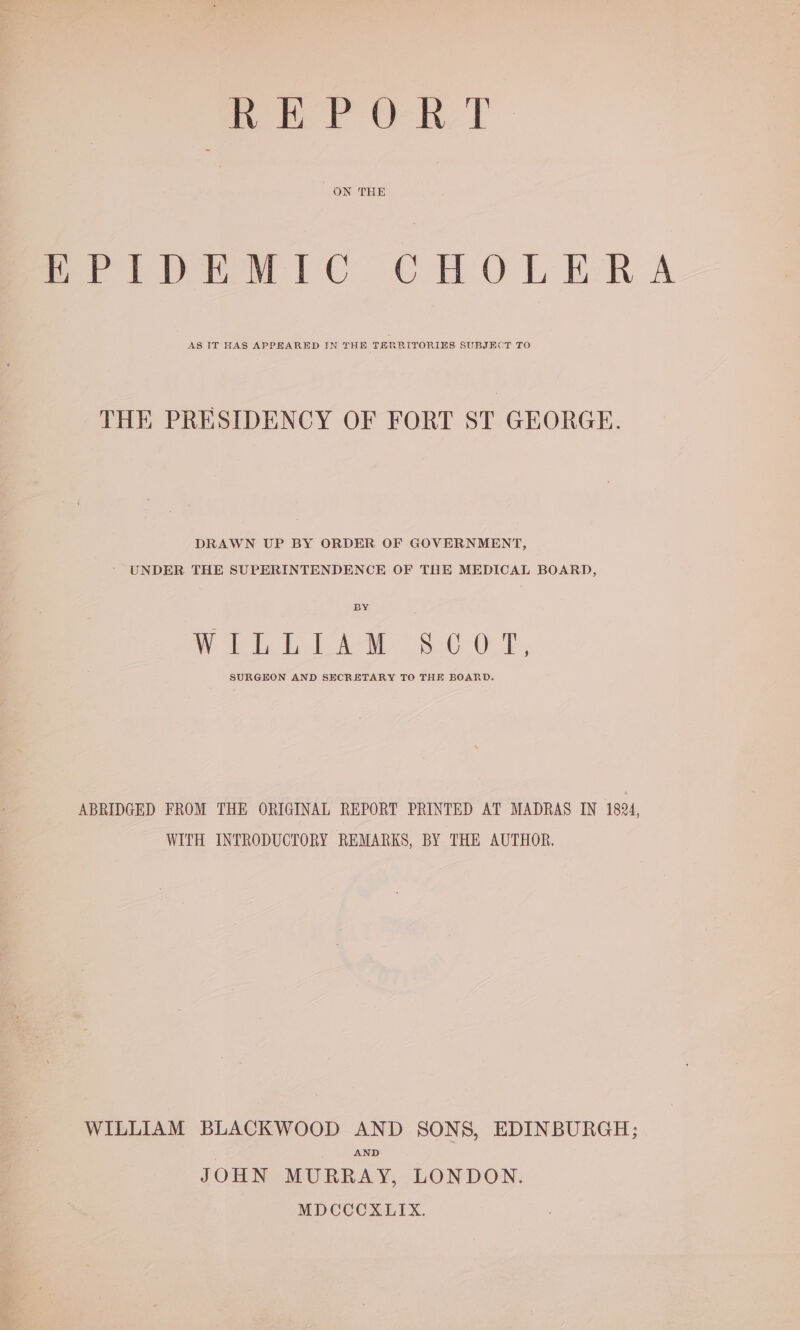i I lel @ cad wee ON THE PeivpnEMWic CHOLERA AS IT HAS APPEARED IN THE TERRITORIES SUBJECT TO THE PRESIDENCY OF FORT ST GEORGE. DRAWN UP BY ORDER OF GOVERNMENT, * UNDER THE SUPERINTENDENCE OF THE MEDICAL BOARD, BY Wht PAW 8.0 OF, SURGEON AND SECRETARY TO THE BOARD. ABRIDGED FROM THE ORIGINAL REPORT PRINTED AT MADRAS IN 1824, WITH INTRODUCTORY REMARKS, BY THE AUTHOR. WILLIAM BLACKWOOD AND SONS, EDINBURGH; AND JOHN MURRAY, LONDON. MDCCCXLIX.