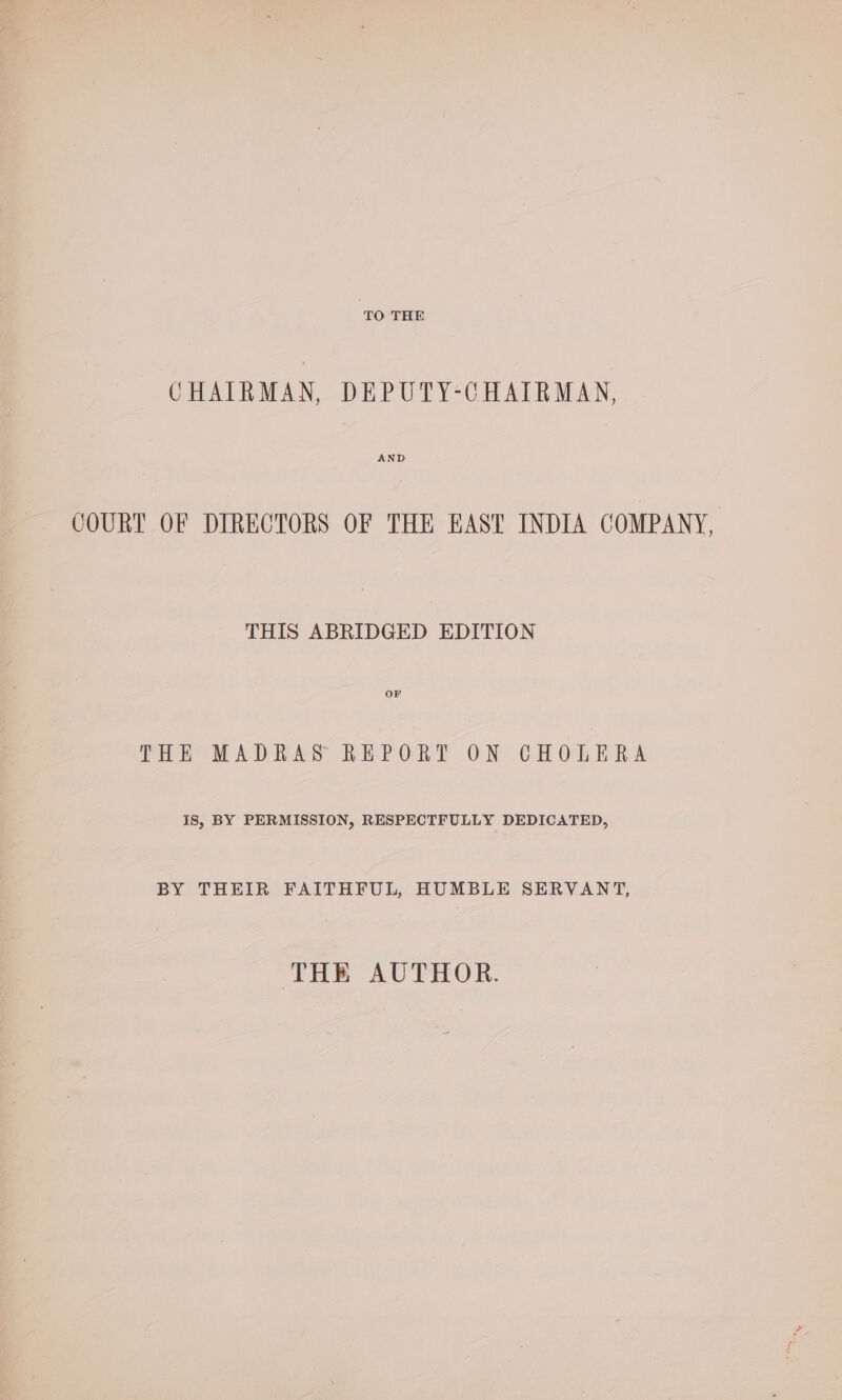 TO THE CHAIRMAN, DEPUTY-CHAIRMAN, AND COURT OF DIRECTORS OF THE EAST INDIA COMPANY, THIS ABRIDGED EDITION THE MADRAS REPORT ON CHOLERA IS, BY PERMISSION, RESPECTFULLY DEDICATED, BY THEIR FAITHFUL, HUMBLE SERVANT, THE AUTHOR.