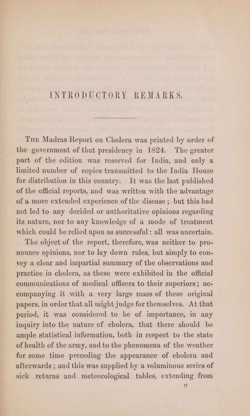 INTRODUCTORY REMARKS, THe Madras Report on Cholera was printed by order of the government of that presidency in 1824. The greater part of the edition was reserved for India, and only a limited number of copies transmitted to the India House for distribution in this country. It was the last published of the official reports, and was written with the advantage of a more extended experience of the disease; but this had not led to any decided or authoritative opinions regarding its nature, nor to any knowledge of a mode of treatment which could be relied upon as successful : all was uncertain. The object of the report, therefore, was neither to pro- nounce opinions, nor to lay down rules, but simply to con- vey a clear and impartial summary of the observations and practice in cholera, as these were exhibited in the official communications of medical officers to their superiors; ac- companying it with a very large mass of these original papers, in order that all might judge for themselves. At that period, it was considered to be of importance, in any inquiry into the nature of cholera, that there should be ample statistical information, both in respect to the state of health of the army, and to the phenomena of the weather for some time preceding the appearance of cholera and afterwards ; and this was supplied by a voluminous series of sick returns and meteorological tables, extending from a