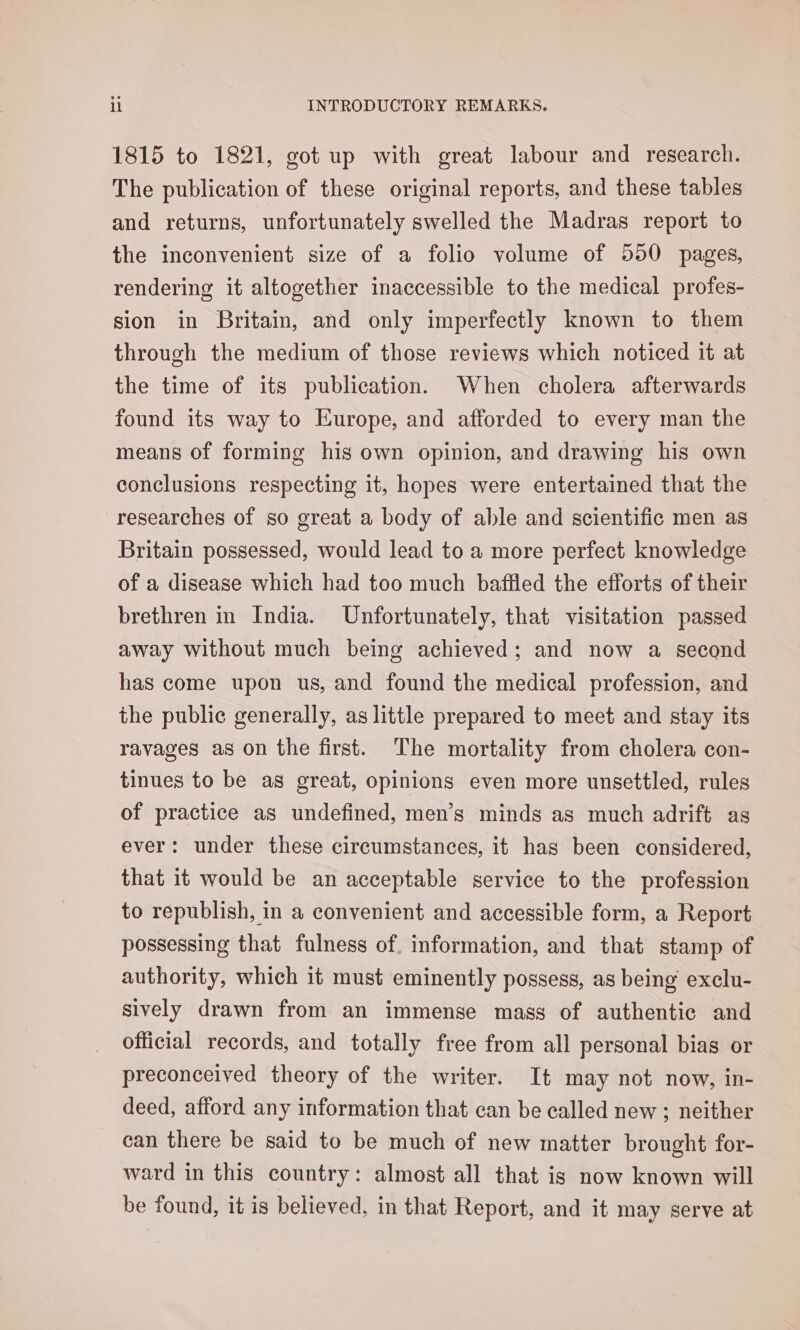 1815 to 1821, got up with great labour and research. The publication of these original reports, and these tables and returns, unfortunately swelled the Madras report to the inconvenient size of a folio volume of 550 pages, rendering it altogether inaccessible to the medical profes- sion in Britain, and only imperfectly known to them through the medium of those reviews which noticed it at the time of its publication. When cholera afterwards found its way to Europe, and afforded to every man the means of forming his own opinion, and drawing his own conclusions respecting it, hopes were entertained that the researches of so great a body of able and scientific men as Britain possessed, would lead to a more perfect knowledge of a disease which had too much baffled the efforts of their brethren in India. Unfortunately, that visitation passed away without much being achieved; and now a second has come upon us, and found the medical profession, and the public generally, as little prepared to meet and stay its ravages as on the first. The mortality from cholera con- tinues to be as great, opinions even more unsettled, rules of practice as undefined, men’s minds as much adrift as ever: under these circumstances, it has been considered, that it would be an acceptable service to the profession to republish, in a convenient and accessible form, a Report possessing that fulness of. information, and that stamp of authority, which it must eminently possess, as being exclu- sively drawn from an immense mass of authentic and official records, and totally free from all personal bias or preconceived theory of the writer. It may not now, in- deed, afford any information that can be called new ; neither can there be said to be much of new matter brought for- ward in this country: almost all that is now known will be found, it is believed, in that Report, and it may serve at
