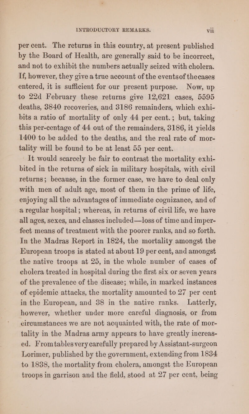 percent. The returns in this country, at present published by the Board of Health, are generally said to be incorrect, and not to exhibit the numbers actually seized with cholera. If, however, they give a true account of the eventsof thecases entered, it is sufficient for our present purpose. Now, up to 22d February these returns give 12,621 cases, 5595 deaths, 3840 recoveries, and 3186 remainders, which exhi- bits a ratio of mortality of only 44 per cent.; but, taking this per-centage of 44 out of the remainders, 3186, it yields 1400 to be added to the deaths, and the real rate of mor- tality will be found to be at least 55 per cent. ' It would scarcely be fair to contrast the mortality exhi- bited in the returns of sick in military hospitals, with civil returns; because, in the former case, we have to deal only with men of adult age, most of them in the prime of life, enjoying all the advantages of immediate cognizance, and of a regular hospital; whereas, in returns of civil life, we have all ages, sexes, and classes included—loss of time and imper- fect means of treatment with the poorer ranks, and so forth. In the Madras Report in 1824, the mortality amongst the European troops is stated at about 19 per cent, and amongst the native troops at 25, in the whole number of cases of cholera treated in hospital during the first six or seven years of the prevalence of the disease; while, in marked instances of epidemic attacks, the mortality amounted to 27 per cent in the European, and 38 in the native ranks. Latterly, however, whether under more careful diagnosis, or from circumstances we are not acquainted with, the rate of mor- tality in the Madras army appears to have greatly increas- ed. Fromtablesvery carefully prepared by Assistant-surgeon Lorimer, published by the government, extending from 1834 to 1838, the mortality from cholera, amongst the European troops in garrison and the field, stood at 27 per cent, being