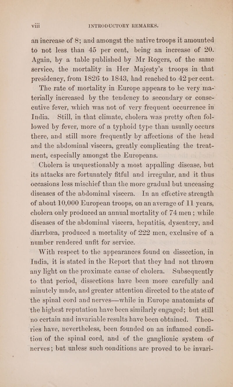 an increase of 8; and amongst the native troops it amounted to not less than 45 per cent, being an increase of 20. Again, by a table published by Mr Rogers, of the same service, the mortality in Her Majesty’s troops in that presidency, from 1826 to 1848, had reached to 42 per cent. The rate of mortality in Europe appears to be very ma- terially increased by the tendency to secondary or conse- cutive fever, which was not of very frequent occurrence in India. Still, in that climate, cholera was pretty often fol- lowed by fever, more of a typhoid type than usually occurs there, and still more frequently by affections of the head and the abdominal viscera, greatly complicating the treat- ment, especially amongst the Europeans. Cholera is unquestionably a most appalling disease, but its attacks are fortunately fitful and irregular, and it thus oceasions less mischief than the more gradual but unceasing diseases of the abdominal viscera. In an effective strength of about 10,000 European troops, on an average of 11 years, cholera only produced an annual mortality of 74 men; while diseases of the abdominal viscera, hepatitis, dysentery, and diarrhoea, produced a mortality of 222 men, exclusive of a number rendered unfit for service. With respect to the appearances found on dissection, in India, it is stated in the Report that they had not thrown any light on the proximate cause of cholera. Subsequently to that period, dissections have been more carefully and minutely made, and greater attention directed to the state of the spinal cord and nerves—while in Europe anatomists of the highest reputation have been similarly engaged; but still no certain and invariable results have been obtained. Theo- ries have, nevertheless, been founded on an inflamed condi- tion of the spinal cord, and of the ganglionic system. of nerves; but unless such conditions are proved to be invari-