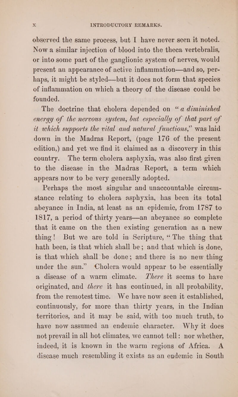 observed the same process, but I have never seen it noted. Now a similar injection of blood into the theca vertebralis, or into some part of the ganglionic system of nerves, would present an appearance of active inflammation—and so, per- haps, it might be styled—but it does not form that species of inflammation on which a theory of the disease could be founded. The doctrine that cholera depended on “a diminished energy of the nervous system, but especially of that part of it which supports the vital and natural functions,’ was laid down in the Madras Report, (page 176 of the present edition,) and yet we find it claimed as a discovery in this country. The term cholera asphyxia, was also first given to the disease in the Madras Report, a term which appears now to be very generally adopted. Perhaps the most singular and unaccountable circum- stance relating to cholera asphyxia, has been its total abeyance in India, at least as an epidemic, from 1787 to 1817, a period of thirty years—an abeyance so complete that it came on the then existing generation as a new thing! But we are told in Scripture, “The thing that hath been, is that which shall be; and that which is done, is that which shall be done; and there is no new thing under the sun.” Cholera would appear to be essentially a disease of a warm climate. There it seems to have originated, and ¢here it has continued, in all probability, from the remotest time. We have now seen it established, continuously, for more than thirty years, in the Indian territories, and it may be said, with too much truth, to have now assumed an endemic character. Why it does not prevail in all hot climates, we cannot tell: nor whether, indeed, it is known in the warm regions of Africa. A disease much resembling it exists as an endemic in South