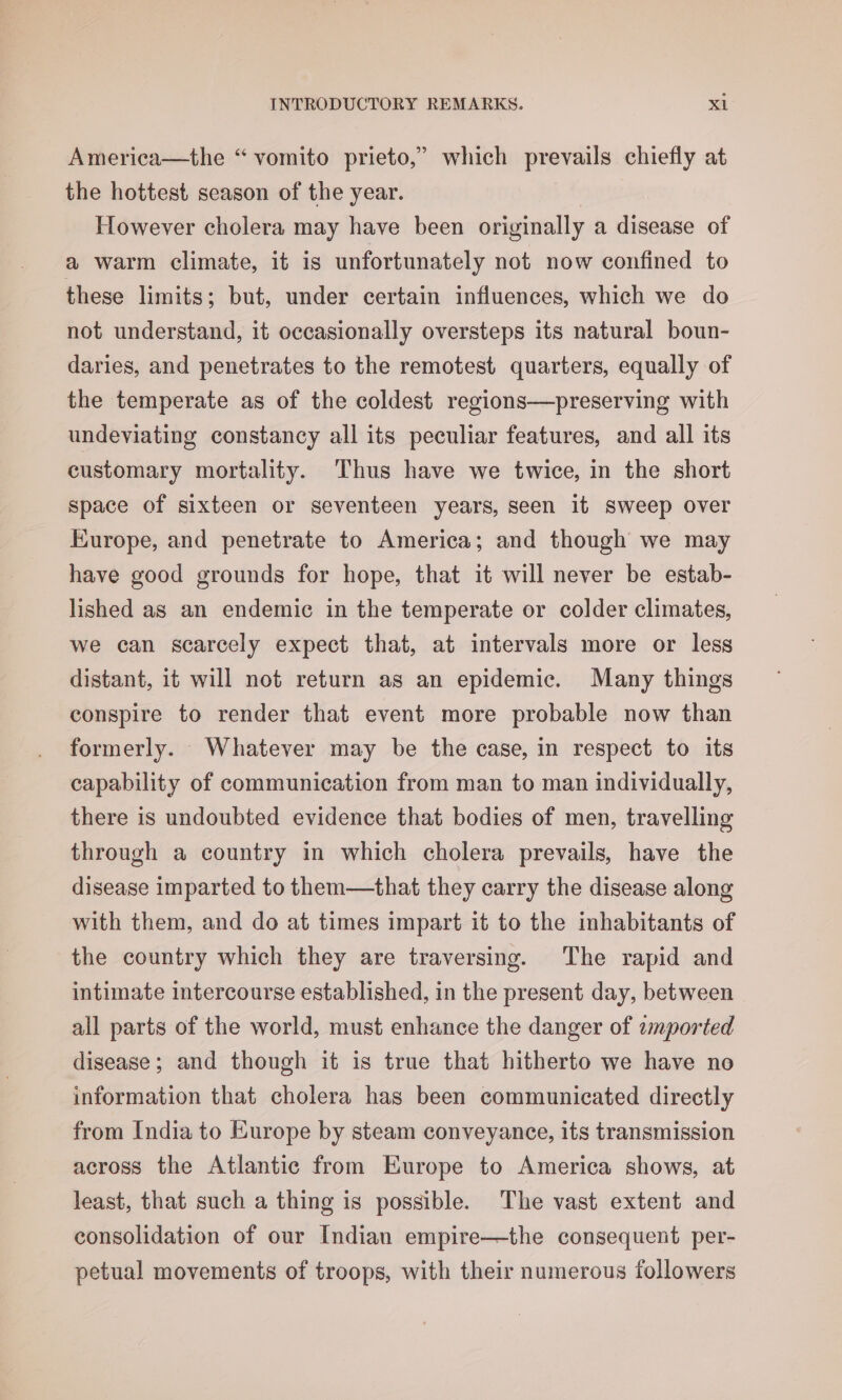 America—the “ vomito prieto,” which prevails chiefly at the hottest season of the year. | However cholera may have been originally a disease of a warm climate, it is unfortunately not now confined to these limits; but, under certain influences, which we do not understand, it occasionally oversteps its natural boun- daries, and penetrates to the remotest quarters, equally of the temperate as of the coldest regions—preserving with undeviating constancy all its peculiar features, and all its eustomary mortality. Thus have we twice, in the short space of sixteen or seventeen years, seen it Sweep over Europe, and penetrate to America; and though we may have good grounds for hope, that it will never be estab- lished as an endemic in the temperate or colder climates, we can scarcely expect that, at intervals more or less distant, it will not return as an epidemic. Many things conspire to render that event more probable now than formerly. Whatever may be the case, in respect to its capability of communication from man to man individually, there is undoubted evidence that bodies of men, travelling through a country in which cholera prevails, have the disease imparted to them—that they carry the disease along with them, and do at times impart it to the inhabitants of the country which they are traversing. The rapid and intimate intercourse established, in the present day, between all parts of the world, must enhance the danger of zmported disease; and though it is true that hitherto we have no information that cholera has been communicated directly from India to Europe by steam conveyance, its transmission across the Atlantic from Europe to America shows, at least, that such a thing is possible. The vast extent and consolidation of our Indian empire—the consequent per- petual movements of troops, with their numerous followers