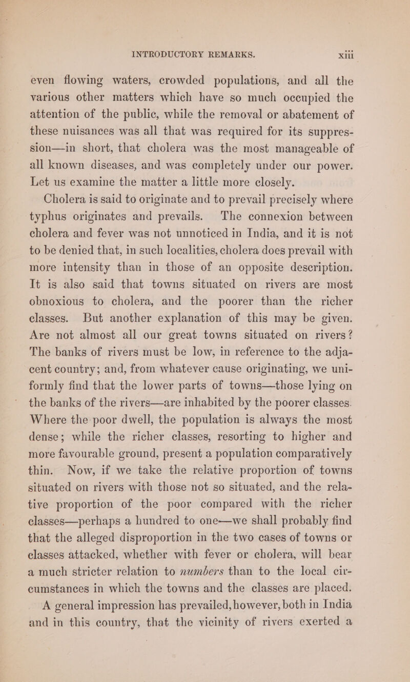 even flowing waters, crowded populations, and all the various other matters which have so much occupied the attention of the public, while the removal or abatement of these nuisances was all that was required for its suppres- sion—in short, that cholera was the most manageable of all known diseases, and was completely under our power. Let us examine the matter a little more closely. Cholera is said to originate and to prevail precisely where typhus originates and prevails. The connexion between cholera and fever was not unnoticed in India, and it is not to be denied that, in such localities, cholera does prevail with more intensity than in those of an opposite description. Tt is also said that towns situated on rivers are most obnoxious to cholera, and the poorer than the richer classes. But another explanation of this may be given. Are not almost all our great towns situated on rivers ? The banks of rivers must be low, in reference to the adja- cent country; and, from whatever cause originating, we uni- formly find that the lower parts of towns—those lying on the banks of the rivers—are inhabited by the poorer classes. Where the poor dwell, the population is always the most dense; while the richer classes, resorting to higher and more favourable ground, present a population comparatively thin. Now, if we take the relative proportion of towns situated on rivers with those not so situated, and the rela- tive proportion of the poor compared with the richer classes—perhaps a hundred to one—we shall probably find that the alleged disproportion in the two cases of towns or classes attacked, whether with fever or cholera, will bear a much stricter relation to numéers than to the local cir- cumstances in which the towns and the classes are placed. A general impression has prevailed, however, both in India and in this country, that the vicinity of rivers exerted a