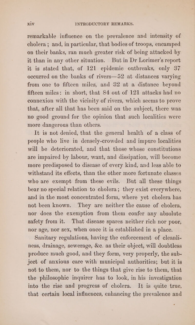remarkable influence on the prevalence and intensity of cholera ; and, in particular, that bodies of troops, encamped on their banks, ran much greater risk of being attacked by it than in any other situation. But in Dr Lorimer’s report it is stated that, of 121 epidemic outbreaks, only 37 occurred on the banks of rivers—52 at distances varying from one to fifteen miles, and 52 at a distance beyond fifteen miles: in short, that 84 out of 121 attacks had no connexion with the vicinity of rivers, which seems to prove that, after all that has been said on the subject, there was no good ground for the opinion that such localities were more dangerous than others. It is not denied, that the general health of a class of people who live in densely-crowded and impure localities will be deteriorated, and that those whose constitutions are impaired by labour, want, and dissipation, will become more predisposed to disease of every kind, and less able to withstand its effects, than the other more fortunate classes who are exempt from these evils. But all these things bear no special relation to cholera; they exist everywhere, and in the most concentrated form, where yet cholera has not been known. They are neither the cause of cholera, nor does the exemption from them confer any absolute safety from it. That disease spares neither rich nor poor, nor age, nor sex, when once it is established in a place. Sanitary regulations, having the enforcement of cleanli- ness, drainage, sewerage, &amp;c. as their object, will doubtless produce much good, and they form, very properly, the sub- ject of anxious care with municipal authorities; but it is not to them, nor to the things that give rise to them, that the philosophic inquirer has to look, in his investigation into the rise and progress of cholera. It is quite true, that certain local influences, enhancing the prevalence and