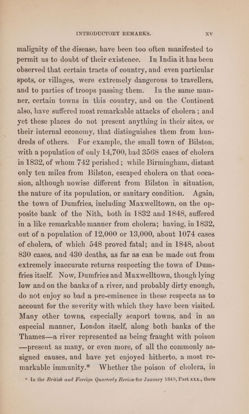 malignity of the disease, have been too often manifested to permit us to doubt of their existence. In India it has been observed that certain tracts of country, and even particular spots, or villages, were extremely dangerous to travellers, and to parties of troops passing them. In the same man- ner, certain towns in this country, and on the Continent also, have suffered most remarkable attacks of cholera; and yet these places do not present anything in their sites, or their internal economy, that distinguishes them from hun- dreds of others. [or example, the small town of Bilston, with a population of only 14,700, had 3568 cases of cholera in 1832, of whom 742 perished; while Birmingham, distant only ten miles from Bilston, escaped cholera on that occa- sion, although nowise different from Bilston in situation, the nature of its population, or sanitary condition. Again, the town of Dumfries, including Maxwelltown, on the op- posite bank of the Nith, both in 1832 and 1848, suffered in a like remarkable manner from cholera; having, in 1832, out of a population of 12,000 or 13,000, about 1074 cases of cholera, of which 548 proved fatal; and in 1848, about 830 cases, and 480 deaths, as far as can be made out from extremely inaccurate returns respecting the town of Dum- fries itself. Now, Dumfries and Maxwelltown, though lying low and on the banks of a river, and probably dirty enough, do not enjoy so bad a pre-eminence in these respects as to account for the severity with which they have been visited. Many other towns, especially seaport towns, and in an especial manner, London itself, along both banks of the Thames—a river represented as being fraught with poison —present as many, or even more, of all the commonly as- signed causes, and have yet enjoyed hitherto, a most re- markable immunity.* Whether the poison of cholera, in * In the British and Foreign Quarterly Review for January 1849, Part xxx., there