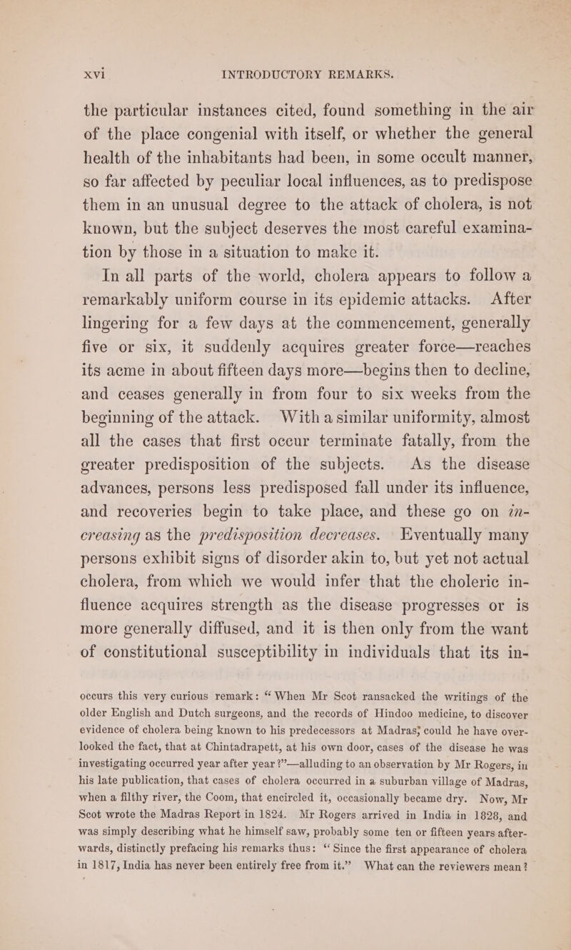 the particular instances cited, found something in the air of the place congenial with itself, or whether the general health of the inhabitants had been, in some occult manner, so far affected by peculiar local influences, as to predispose them in an unusual degree to the attack of cholera, is not known, but the subject deserves the most careful examina- tion by those in a situation to make it. In all parts of the world, cholera appears to follow a remarkably uniform course in its epidemic attacks. After lingering for a few days at the commencement, generally five or six, it suddenly acquires greater force—reaches its acme in about fifteen days more—begins then to decline, and ceases generally in from four to six weeks from the beginning of the attack. With asimilar uniformity, almost all the cases that first oceur terminate fatally, from the greater predisposition of the subjects. As the disease advances, persons less predisposed fall under its influence, and recoveries begin to take place, and these go on 7n- creasing as the predisposition decreases. Eventually many — persons exhibit signs of disorder akin to, but yet not actual cholera, from which we would infer that the choleric in- fluence acquires strength as the disease progresses or is more generally diffused, and it is then only from the want of constitutional susceptibility in individuals that its in- occurs this very curious remark: “ When Mr Scot ransacked the writings of the older English and Dutch surgeons, and the records of Hindoo medicine, to discover evidence of cholera being known to his predecessors at Madras} could he have over- looked the fact, that at Chintadrapett, at his own door, cases of the disease he was investigating occurred year after year ?’’—alluding to an observation by Mr Rogers, in his late publication, that cases of cholera occurred in a suburban village of Madras, when a filthy river, the Coom, that encircled it, occasionally became dry. Now, Mr Scot wrote the Madras Report in 1824. Mr Rogers arrived in India in 1828, and was simply describing what he himself saw, probably some ten or fifteen years after- wards, distinctly prefacing his remarks thus: “Since the first appearance of cholera in 1817, India has never been entirely free from it.” What can the reviewers mean?
